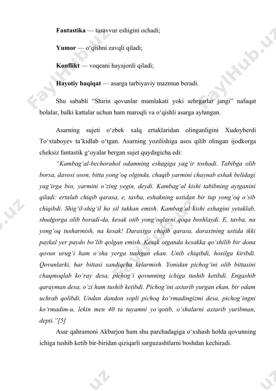 lab chiqib qarasa, e, tavba, eshakning ustidan bir tup yong‘oq o‘sib chiqibdi. shig‘il-shig‘il ho sil tukkan emish. kambag‘al kishi eshagini yetaklab, shudgorga olib boradi-da, kesak otib yong‘oqlarni qoqa boshlaydi. e, tavba, na yong‘oq tusharmish, na kesak! daraxtga chiqib qarasa, daraxtning ustida ikki paykal yer paydo bo‘lib qolgan emish. kesak otganda kesakka qo‘shilib bir dona qovun urug‘i ham o‘sha yerga tushgan ekan. unib chiqibdi, hosilga kiribdi. qovunlarki, har bittasi sandiqcha kelarmish. yonidan pichog‘ini olib bittasini chaqmoqlab ko‘ray desa, pichog‘i qovunning ichiga tushib ketibdi. engashib qarayman desa, o‘zi ham tushib ketibdi. pichog‘ini axtarib yurgan ekan, bir odam uchrab qolibdi. undan dandon sopli pichoq ko‘rmadingizmi desa, pichog‘ingni ko‘rmadim-u, lekin men 40 ta tuyamni yo‘qotib, o‘shalarni axtarib yuribman, depti.”[5] asar qahramoni akbarjon ham shu parchadagiga o‘xshash holda qovunning ichiga tushib ketib bir-biridan qiziqarli sarguzashtlarni boshdan kechiradi. berilgan parchada xalqona latifa va yumorga xos bo‘lgan, biroq sarguzasht-fantastik adabiyotga tegishli bo‘lgan mubolag‘a, absurd mantiq va tezlashtirilgan …