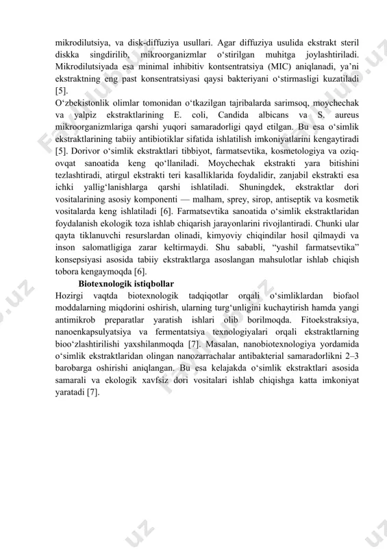 di. masalan, sarimsoq (allium sativum) tarkibidagi allitsin moddasining bakteriyalarga qarshi kuchli ta’siri aniqlangan. zanjabil (zingiber officinale) tarkibidagi gingerol esa gram-musbat bakteriyalarni yo‘qotishda samarali ekanligi isbotlangan [3]. shuningdek, atirgul, moychechak, qizilmiya, shuvoq, yalpiz, romashka singari o‘simliklar tarkibidagi tabiiy antibiotiklar mikroblarning o‘sishini to‘xtatish bilan birga, yallig‘lanish jarayonlarini ham kamaytiradi. ularning tabiiyligi va ekologik xavfsizligi sababli bu o‘simliklar tibbiyotda keng qo‘llanilmoqda. ayniqsa, antibiotiklarga chidamli bakteriyalarga qarshi kurashda o‘simlik ekstraktlari istiqbolli vosita sifatida e’tirof etilmoqda [3]. ekstrakt tayyorlash usullari. o‘simlik ekstraktlarini tayyorlashda bir nechta ilmiy asoslangan usullar mavjud. eng keng tarqalgani — maceratsiya, soxhlet ekstraksiyasi va perkolatsiya usullaridir. maceratsiyada o‘simlik xomashyosi ma’lum vaqt davomida erituvchida (masalan, etanol yoki metanol) saqlanadi. soxhlet usuli esa erituvchining doimiy aylanishi orqali biofaol moddalarning to‘liq ajralishini ta’minlaydi. perkolatsiyada esa erituvchi uzluksiz ravishda xomashyo orqali o‘tkazilib, eng toza ekstrakt olinadi [4]. zamonaviy texnologiyalar yordamida ultratovush va mikroto‘lqinli ekstraksiya usullari ham keng qo‘llanilmoqda. bu usullar vaqtni tejaydi, chiqindilarni kamaytiradi va olingan …