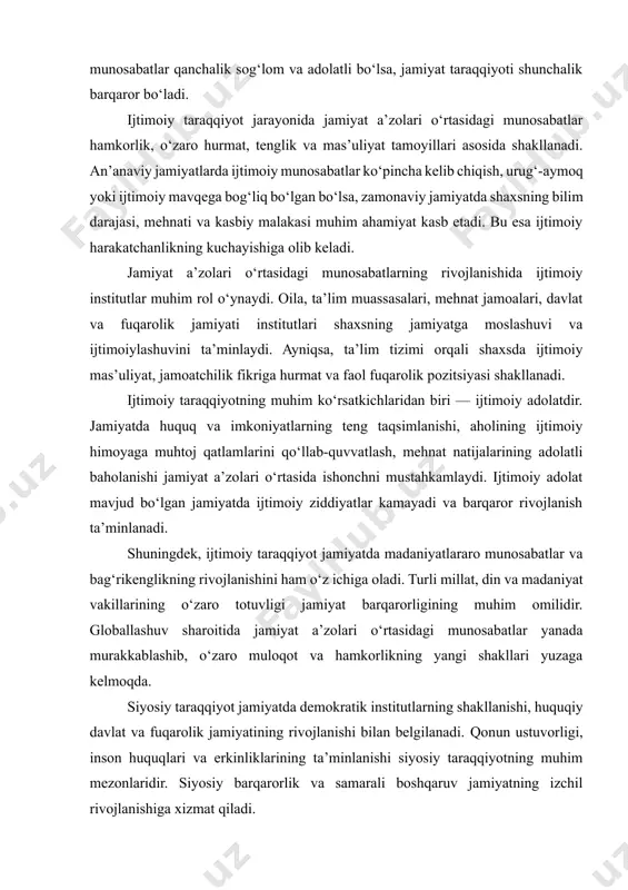 li millat, din va madaniyat vakillarining o‘zaro totuvligi jamiyat barqarorligining muhim omilidir. globallashuv sharoitida jamiyat a’zolari o‘rtasidagi munosabatlar yanada murakkablashib, o‘zaro muloqot va hamkorlikning yangi shakllari yuzaga kelmoqda. siyosiy taraqqiyot jamiyatda demokratik institutlarning shakllanishi, huquqiy davlat va fuqarolik jamiyatining rivojlanishi bilan belgilanadi. qonun ustuvorligi, inson huquqlari va erkinliklarining ta’minlanishi siyosiy taraqqiyotning muhim mezonlaridir. siyosiy barqarorlik va samarali boshqaruv jamiyatning izchil rivojlanishiga xizmat qiladi. ma’naviy-ma’rifiy taraqqiyot jamiyatning axloqiy qadriyatlari, madaniy merosi, ilm-fan va ta’lim tizimining rivoji orqali namoyon bo‘ladi. milliy g‘oya, milliy o‘zlikni anglash, vatanparvarlik va umuminsoniy qadriyatlar jamiyat taraqqiyotining muhim omillaridir. ma’naviy yetuk jamiyat iqtisodiy va siyosiy rivojlanish uchun mustahkam poydevor yaratadi. ilmiy-texnik va innovatsion taraqqiyot zamonaviy jamiyat rivojining yetakchi yo‘nalishiga aylangan. fan-texnika yutuqlari, raqamli texnologiyalar, avtomatlashtirish va sun’iy intellekt jamiyat hayotining barcha sohalariga chuqur kirib bormoqda. bu yo‘nalish ishlab chiqarish samaradorligini oshiradi va jamiyatning global raqobatbardoshligini ta’minlaydi. iqtisodiy, ijtimoiy, siyosiy, ma’naviy va ilmiy-texnik rivojlanish uyg‘unligi jamiyatning barqaror va uzoq …