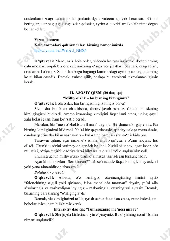 nimizdagi ayrim xatolarga ularning ko‘zi bilan qaradik. demak, xulosa qilib, boshqa bu xatolarni takrorlamasligimiz kerak. ii. asosiy qism (30 daqiqa) “milliy o‘zlik – bu bizning kimligimiz” o‘qituvchi: bolajonlar, har biringizning ismingiz bor-a? sizni shu ism bilan chaqirishsa, darrov javob berasiz. chunki bu sizning kimligingizni bildiradi. ammo insonning kimligini faqat ismi emas, uning qaysi xalq bolasi ekani ham ko‘rsatib beradi. masalan, biz “men o‘zbekistonlikman” deymiz. bu shunchaki gap emas. bu bizning kimligimizni bildiradi. ya’ni biz qayerdanmiz, qanday xalqqa mansubmiz, qanday qadriyatlar bilan yashaymiz – bularning barchasi shu so‘z ichida bor. tasavvur qiling, agar inson o‘z ismini unutib qo‘ysa, u o‘zini noqulay his qiladi. chunki u o‘zini tanimay qolgandek bo‘ladi. xuddi shunday, agar inson o‘z millatini, o‘ziga tegishli qadriyatlarni bilmasa, u o‘zini to‘liq anglay olmaydi. shuning uchun milliy o‘zlik bizni o‘zimizga tanitadigan tushunchadir. agar kimdir sizdan “sen kimsan?” deb so‘rasa, siz faqat ismingizni aytasizmi yoki yana nimanidir qo‘shasizmi? bolalarning javobi. o‘qituvchi: albatta, …