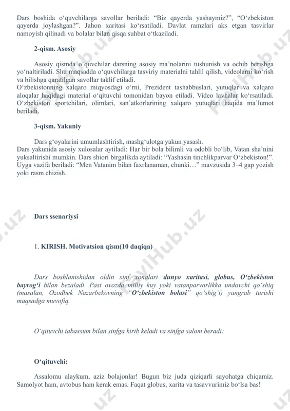 , bolalar. mana bu xaritada butun jahon bor. qaranglar, qancha davlatlar, qancha xalqlar! jahonda oʻzbekistonga oʻxshagan 200 ga yaqin davlat bor. biz mana shu yerda – o‘zbekistonda yashaymiz. bu yurt – bizning vatanimiz. xarita yoki globusda o‘zbekistonni ko‘rsatadi. o‘zbekiston qizil yurakchali belgi bilan belgilab qo‘yilsa yaxshi. bilib qoʻyinglar. har bir odam oʻzi tugʻilib oʻsgan yurti, vatanini yaxshi koʻradi. biz ham shunday muqaddas, goʻzal yurtda yashayapmiz. mana bu xaritada bizning vatanimiz – bu quyoshli, mehribon, tinch va chiroyli oʻzbekiston chizilgan. yurtimizda togʻlar, yashil bogʻlar, daryolar va choʻllar bor. vatanimizning har bir viloyati chiroyli. samarqand, buxoro, xiva, toshkent – bizning tarixiy va zamonaviy shaharlarimiz. ularda buyuk bobokalonlarimiz yashab oʻtgan, ilm-fan, madaniyat rivojlangan. siz har kuni maktabga kelganda, oʻzbekiston bayrogʻini koʻrasiz. o‘qituvchi ekranda o‘zbekiston bayrog‘i, gerbi va madhiya rasmlarini ko‘rsatadi. o‘qituvchi: bu – bizning yurtimizning timsollari, ya’ni bizni dunyoga tanitadigan milliy belgilar. shu timsollar orqali dunyoda o‘zbekistonni taniydilar. ular mamlakatimizning sharafi. biz ular …