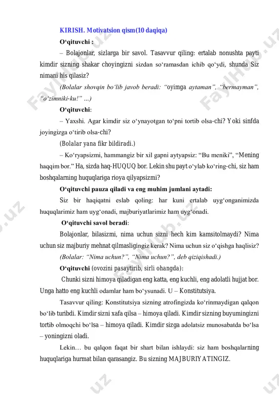 sizni yetuk inson qiladigan majburiyatlarni birgalikda o‘rganamiz. tayyor bo‘lsangiz, bugundan boshlab siz o‘zingizni himoya qila oladigan kichik fuqaroga aylanasiz. boshlaymizmi? bolalar: haaa! o‘qituvchi: prezidentimiz shavkat mirziyoyev sizlar yaxshi bilim olishingiz uchun taʼlimga katta e’tibor qaratmoqdalar. yangi maktablar qurilyapti, qiziqarli kitoblar chop etilyapti va o‘qituvchilarning mehnati qadrlanmoqda. demak, sizlarda o‘qish huquqi bor, lekin bu huquq bilan birga o‘qib, tartibli bo‘lish majburiyati ham bor. bu esa shundan dalolat beradiki, kelajagimiz poydevori – yetuk bilimli o‘quvchilar qo‘lidadir! kelinglar endi qonun nima, u qachon va qanday paydo bo‘lgan degan savolga javob beruvchi video tomosha qilamiz. vizual kontent qonunlar qanday paydo boʻldi? https://youtu.be/ul_pkbpn-au aziz bolajonlar, demak, qonunlar – bizning huquqlarimiz va majburiyatlarimiz yozilgan hujjat ekan. bugun biz shu hujjatlarning eng ulug‘i haqida gaplashamiz. asosiy qism. (30 daqiqa) o‘qituvchi: bolajonlar sizning va bizning huquqlarimiz yozilgan asosiy kitobimiz bor. u – konstitutsiya. yana bir haftadan so‘ng 8-dekabr kuni konstitutsiyamiz 34 yoshga https://youtu.be/ul_pkbpn-au to‘ladi. eslab qoling, 1991-yil 8-dekabr …