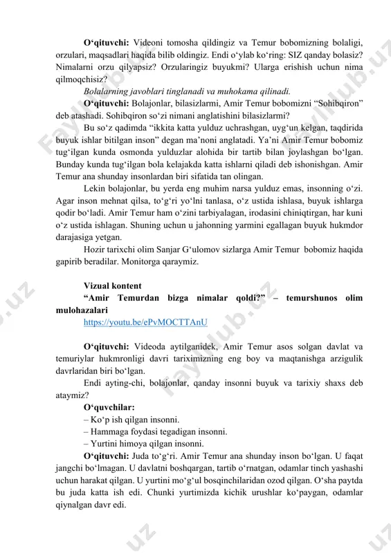 n bizga nimalar qoldi?” – temurshunos olim mulohazalari https://youtu.be/epvmocttanu o‘qituvchi: videoda aytilganidek, amir temur asos solgan davlat va temuriylar hukmronligi davri tariximizning eng boy va maqtanishga arzigulik davrlaridan biri bo‘lgan. endi ayting-chi, bolajonlar, qanday insonni buyuk va tarixiy shaxs deb ataymiz? o‘quvchilar: – ko‘p ish qilgan insonni. – hammaga foydasi tegadigan insonni. – yurtini himoya qilgan insonni. o‘qituvchi: juda to‘g‘ri. amir temur ana shunday inson bo‘lgan. u faqat jangchi bo‘lmagan. u davlatni boshqargan, tartib o‘rnatgan, odamlar tinch yashashi uchun harakat qilgan. u yurtini mo‘g‘ul bosqinchilaridan ozod qilgan. o‘sha paytda bu juda katta ish edi. chunki yurtimizda kichik urushlar ko‘paygan, odamlar qiynalgan davr edi. https://youtu.be/epvmocttanu u katta saltanat qurgan. katta va markazlashgan saltanat degani – bu urushlar bo‘lmaydigan, boy va qudratli davlat degani. bunday mamlakatda odamlar tinch-osuda yashaydi, iqtisod, madaniyat, ilm-fan gullab-yashnaydi. bu saltanat faqat kuch bilan emas, aql va adolat bilan boshqarilgan. amir temur bobomiz har bir ishda adolatli qaror …
