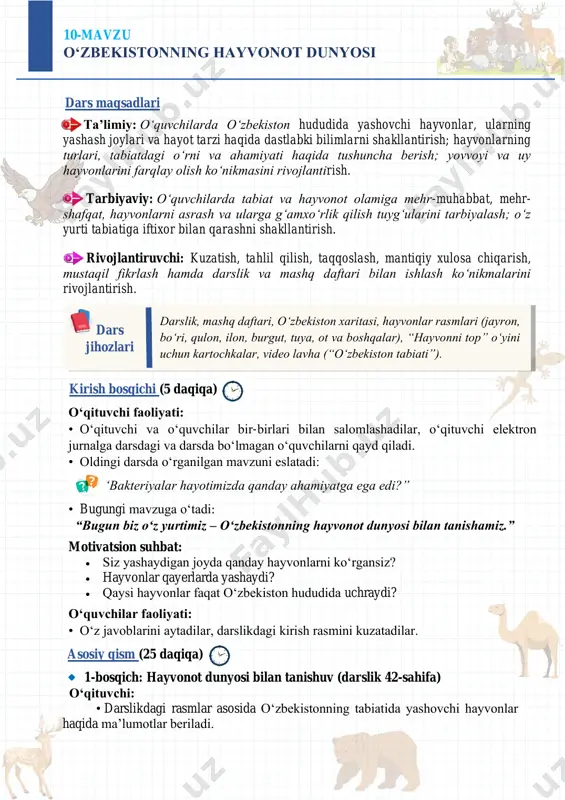 alliklardan saqlash uchun qanday qoidalarga rioya qilish kerak?” mavzusida 4–5 gapdan iborat kichik matn yozing yoki rasm chizing. 10-mavzu o‘zbekistonning hayvonot dunyosi dars maqsadlari ta’limiy: o‘quvchilarda o‘zbekiston hududida yashovchi hayvonlar, ularning yashash joylari va hayot tarzi haqida dastlabki bilimlarni shakllantirish; hayvonlarning turlari, tabiatdagi o‘rni va ahamiyati haqida tushuncha berish; yovvoyi va uy hayvonlarini farqlay olish ko‘nikmasini rivojlantirish. tarbiyaviy: o‘quvchilarda tabiat va hayvonot olamiga mehr-muhabbat, mehr- shafqat, hayvonlarni asrash va ularga g‘amxo‘rlik qilish tuyg‘ularini tarbiyalash; o‘z yurti tabiatiga iftixor bilan qarashni shakllantirish. rivojlantiruvchi: kuzatish, tahlil qilish, taqqoslash, mantiqiy xulosa chiqarish, mustaqil fikrlash hamda darslik va mashq daftari bilan ishlash ko‘nikmalarini rivojlantirish. darslik, mashq daftari, o‘zbekiston xaritasi, hayvonlar rasmlari (jayron, bo‘ri, qulon, ilon, burgut, tuya, ot va boshqalar), “hayvonni top” o‘yini uchun kartochkalar, video lavha (“o‘zbekiston tabiati”). dars jihozlari kirish bosqichi (5 daqiqa) o‘qituvchi faoliyati: • oʻqituvchi va oʻquvchilar bir-birlari bilan salomlashadilar, oʻqituvchi elektron jurnalga darsdagi va darsda boʻlmagan oʻquvchilarni qayd qiladi. …