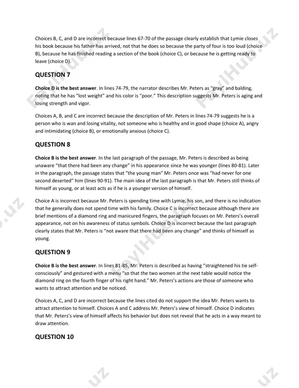 or one second deserted” him (lines 90-91). the main idea of the last paragraph is that mr. peters still thinks of himself as young, or at least acts as if he is a younger version of himself. choice a is incorrect because mr. peters is spending time with lymie, his son, and there is no indication that he generally does not spend time with his family. choice c is incorrect because although there are brief mentions of a diamond ring and manicured fingers, the paragraph focuses on mr. peters’s overall appearance, not on his awareness of status symbols. choice d is incorrect because the last paragraph clearly states that mr. peters is “not aware that there had been any change” and thinks of himself as young. question 9 choice b is the best answer. in lines 81-85, mr. peters is described as having “straightened his tie self- consciously” and gestured …