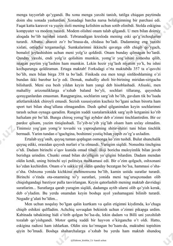 uchun billi qancha so’rayapti. ― men uni allaqachon sotib oldim. senga uni sovg’a qilmoqchiman. forksga xush kelibsan bella! ― nima qilardingiz, dada... o’z avtomobilimga o’zim pul to’lay olaman. ― mayli, qo’yaver. forks senga yoqishi uchun harakat qilyapman, - dedi dadam yo’ldan ko’zini uzmay. dadam his-tuyg’ularini ko’rsatishni istamaydiganlardan bo’lib, bu xislati menga ham o’tgandi. ― katta rahmat, dada - dedim, men ham ko’ziga qaramaslikka harakat qilib. forks menga baribir yoqmasligini aytib dadamning dilini xufton qilgim kelmadi. ayniqsa, sovg’a qilingan otning tishiga qaralmaydi. ― qo’ysang-chi, bella sen uchun arzimaydi, - xijolat bo’lib to’ng’illadi dadam. rasvo havo haqida bir oz gaplashgach, ikkalamiz ham yo’lga qarab jimgina ketaverdik. haqiqatni aytadigan bo’lsam, atrof chiroyli edi. dengiz yam-yashil, daraxtlar, yerni qoplagan paparotnik gilami va hatto, daraxtlarning orasidan tushib turgan nur ham yam- yashil ko’rinardi. xuddi yashil sayyoraga tushib qolganga o’xshardim. nihoyat dadamning uyiga yetib keldik. u ikki qavatli, uncha katta bo’lmagan, bir paytlar onam uchun sotib …