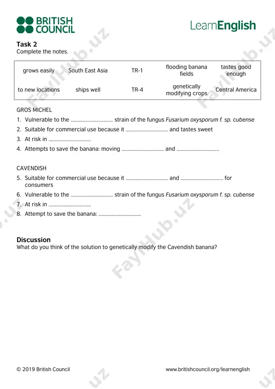 ………………………… and ……………………………… for consumers 6. vulnerable to the ……………………………… strain of the fungus fusarium oxysporum f. sp. cubense 7. at risk in ……………………………… 8. attempt to save the banana: ……………………………… discussion what do you think of the solution to genetically modify the cavendish banana? © 2019 british council www.britishcouncil.org/learnenglish answers preparation task 1. e 2. d 3. f 4. a 5. b 6. c 7. h 8. g task 1 1. b 2. d 3. b 4. a 5. d 6. c task 2 1. tr-1 2. ships well 3. central america 4. to new locations/flooding banana fields 5. grows easily/tastes good enough 6. tr-4 7. south east asia 8. genetically modifying crops reading: c1 a threat to bananas before reading preparation task reading text: a threat to bananas tasks task 1 task 2 discussion answers preparation task task 1 task 2