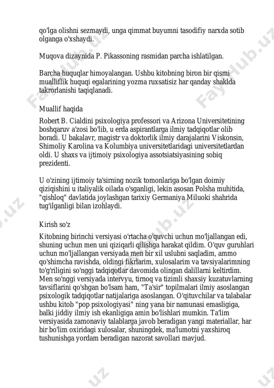 assoning rasmidan parcha ishlatilgan. barcha huquqlar himoyalangan. ushbu kitobning biron bir qismi mualliflik huquqi egalarining yozma ruxsatisiz har qanday shaklda takrorlanishi taqiqlanadi. muallif haqida robert b. cialdini psixologiya professori va arizona universitetining boshqaruv a'zosi bo'lib, u erda aspirantlarga ilmiy tadqiqotlar olib boradi. u bakalavr, magistr va doktorlik ilmiy darajalarini viskonsin, shimoliy karolina va kolumbiya universitetlaridagi universitetlardan oldi. u shaxs va ijtimoiy psixologiya assotsiatsiyasining sobiq prezidenti. u o'zining ijtimoiy ta'sirning nozik tomonlariga bo'lgan doimiy qiziqishini u italiyalik oilada o'sganligi, lekin asosan polsha muhitida, "qishloq" davlatida joylashgan tarixiy germaniya miluoki shahrida tug'ilganligi bilan izohlaydi. kirish so'z kitobning birinchi versiyasi o'rtacha o'quvchi uchun mo'ljallangan edi, shuning uchun men uni qiziqarli qilishga harakat qildim. o'quv guruhlari uchun mo'ljallangan versiyada men bir xil uslubni saqladim, ammo qo'shimcha ravishda, oldingi fikrlarim, xulosalarim va tavsiyalarimning to'g'riligini so'nggi tadqiqotlar davomida olingan dalillarni keltirdim. men so'nggi versiyada intervyu, tirnoq va tizimli shaxsiy kuzatuvlarning tavsiflarini qo'shgan bo'lsam ham, "ta'sir" topilmalari …