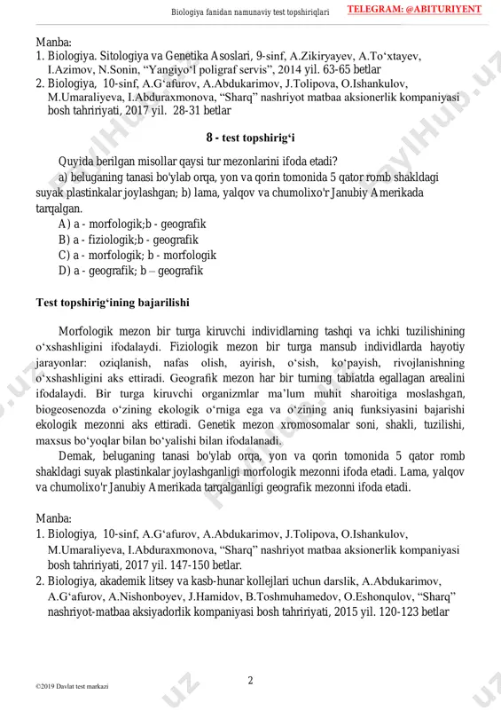 bdukarimov, j.tolipova, o.ishankulov, m.umaraliyeva, i.abduraxmonova, “sharq” nashriyot matbaa aksionerlik kompaniyasi bosh tahririyati, 2017 yil. 28-31 betlar 8 - test topshirig‘i quyida berilgan misollar qaysi tur mezonlarini ifoda etadi? a) beluganing tanasi bo'ylab orqa, yon va qorin tomonida 5 qator romb shakldagi suyak plastinkalar joylashgan; b) lama, yalqov va chumolixo'r janubiy amerikada tarqalgan. a) a - morfologik;b - geografik b) a - fiziologik;b - geografik c) a - morfologik; b - morfologik d) a - geografik; b – geografik test topshirig‘ining bajarilishi morfologik mezon bir turga kiruvchi individlarning tashqi va ichki tuzilishining o‘xshashligini ifodalaydi. fiziologik mezon bir turga mansub individlarda hayotiy jarayonlar: oziqlanish, nafas olish, ayirish, o‘sish, ko‘payish, rivojlanishning o‘xshashligini aks ettiradi. geografik mezon har bir turning tabiatda egallagan arealini ifodalaydi. bir turga kiruvchi organizmlar ma’lum muhit sharoitiga moslashgan, biogeosenozda o‘zining ekologik o‘rniga ega va o‘zining aniq funksiyasini bajarishi ekologik mezonni aks ettiradi. genetik mezon xromosomalar soni, shakli, tuzilishi, maxsus bo‘yoqlar …