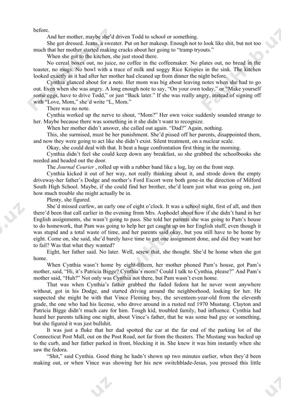 he grabbed the schoolbooks she needed and headed out the door. the journal courier , rolled up with a rubber band like a log, lay on the front step. cynthia kicked it out of her way, not really thinking about it, and strode down the empty driveway-her father’s dodge and mother’s ford escort were both gone-in the direction of milford south high school. maybe, if she could find her brother, she’d learn just what was going on, just how much trouble she might actually be in. plenty, she figured. she’d missed curfew, an early one of eight o’clock. it was a school night, first of all, and then there’d been that call earlier in the evening from mrs. asphodel about how if she didn’t hand in her english assignments, she wasn’t going to pass. she told her parents she was going to pam’s house to do homework, that pam was …