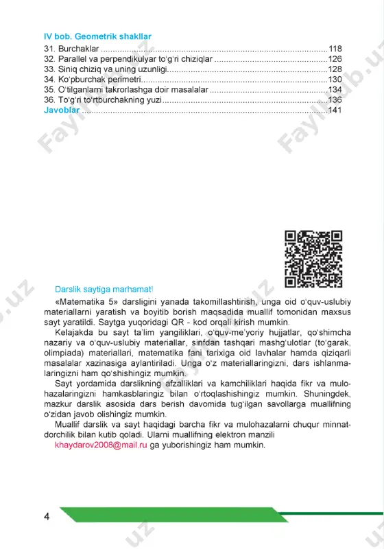 .... 130 35. o'tilganlarni takrorlashga doir masalalar.................................................134 36. to'g'ri to'rtburchakning yuzi..................................................................... 136 javoblar....................................................................................................... 141 darslik saytiga marhamat! «matematika 5» darsligini yanada takomillashtirish, unga oid o'quv-uslubiy materiallarni yaratish va boyitib borish maqsadida muallif tomonidan maxsus sayt yaratildi. saytga yuqoridagi qr - kod orqali kirish mumkin. kelajakda bu sayt ta’lim yangiliklari, o'quv-me’yoriy hujjatlar, qo'shimcha nazariy va o'quv-uslubiy materiallar, sinfdan tashqari mashg'ulotlar (to'garak, olimpiada) materiallari, matematika fani tarixiga oid lavhalar hamda qiziqarli masalalar xazinasiga aylantiriladi. unga o'z materiallaringizni, dars ishlanma- laringizni ham qo'shishingiz mumkin. sayt yordamida darslikning afzalliklari va kamchiliklari haqida fikr va mulo- hazalaringizni hamkasblaringiz bilan o'rtoqlashishingiz mumkin. shuningdek, mazkur darslik asosida dars berish davomida tug'ilgan savollarga muallifning o'zidan javob olishingiz mumkin. muallif darslik va sayt haqidagi barcha fikr va mulohazalarni chuqur minnat- dorchilik bilan kutib qoladi. ularni muallifning elektron manzili khaydarov2008@mail.ru ga yuborishingiz ham mumkin. mailto:khaydarov2008@mail.ru natural sonlarni qo‘shish va ayirish 4_ bu bobni o‘rganish natijasida natural sonlardan tayanch darajada foydalana …