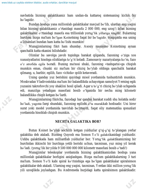 n. moskvadan vladivostokka ma'lum bir balandlikda uchayotgan samolyot yerning egik yuzasini takrorlovchi yoy shaklini hosil qiladi. agar u to‟g‟ri chiziq bo‟ylab uchganda edi, manzilga yetadigan masofani bosib o‟tganida bir necha ming kilometr balandlikka chiqib ketgan bo‟lardi. munajjimlarning fikricha, fazodagi har qanday harakat xuddi shu holatda sodir bo‟ladi, yagona farqi shundaki, fazoning egilishi o‟ta murakkab hodisadir. uni biror surat yoki model yordamida tasvirlab bo‟lmaydi, faqat oliy matematika qonunlari yordamida hisoblab chiqish mumkin. nechta galaktika bor? butun koinot bo‟ylab sochilib ketgan yulduzlar g‟uj-g‟uj to‟plangan yerlar galaktika deb ataladi. bizning quyosh esa somon yo‟li galaktikasidagi yulduzdir. ushbu galaktikada ham milliardlab yulduzlar bor. yorug‟lik galaktikamizning bir burchidan ikkinchi bir burchiga yetib borishi uchun, taxminan, yuz ming yil kerak bo‟ladi. (yorug‟lik bir yilda 9 500 000 000 000 kilometr masofani bosib o‟tadi!) munajjimlar teleskoplar yordamida bizning galaktikamizdan boshqa yana millionlab galaktikalar borligini aniqlashgan. bizga ma'lum galaktikalarning 3 turi ma'lum. somon yo‟li kabi spiral ko‟rinishiga ega …