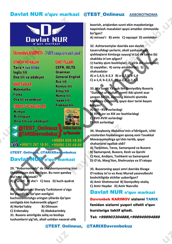 aligiga hujumi; a) 2, 4 b) 1, 4 c) 2, 3 d) 1, 3 25. shayboniylar davrida yozilgan “tarixi rashidiy” asarining muallifini belgilang. a) kamoliddin binoiy b) muhammad haydar c) hofiz tanish buxoriy d) fazlulloh ibn ro’zbexon 26. muhammad shayboniyxon tomonidan turkistonga kim hokim etib tayinlangan? a) suyunchxo’ja sulton b) jonibek sulton c) ko’chkunchi sulton d) mahmud sulton 27. shayboniyxon o’limidan so’ng taxtga kim o’tirgan? a) ) suyunchxo’ja sulton b) ko’chkunchi sulton c) ubaydullaxon d) abu said 28. ashtarxoniylar kimning naslidan bo’lgan? a) tuluxon b) o’qtoy c) chig’atoy d) jo’jixon davlat nur o’quv markazi davronbek karimov sizlarni tarix fanidan sizlarni yuqori sifatli o’quv kurslariga taklif qiladi. murojaat uchun: tel: +998903304888,+998949094888 manzillar: chilonzor va pushkin metro bekatlari. davlat nur o’quv markazi @test_onlineuz axborotnoma @test_onlineuz, @tarixdavronbekuz @test_onlineuz, @tarixdavronbekuz davlat nur o’quv markazi 29. ”boburnomada” da shayboniyxonning ismi shoyboqxon deb berilgan. bu nom qanday ma’noni anglatadi? a) g’ururli b) she’r c) toza d) …