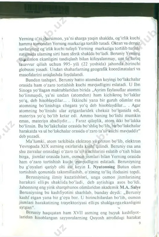 urishi haqiqatga yaqinroqdir“ . demak, beruniy yerning ekvator qismidagi jism ning tezligi qutbdagisidan kattaroq bo igan i va yerning tortishish maydonidan uzoqroqda bomganligi sababli falakdagi jism lar o 'z og‘irliklarini yo'qotib, vaznsizlik holatida bomishini bashorat qiladi. bu hodisani kosmonavtlaming kosmik kem a ichidagi holatlari misolida ko'rishimiz mumkin. beruniy dengiz va okean suvlarining sirtini sferik shaklda bo‘lishligining sababini og'irlik kuclii deb hisoblaydi. uning fikricha. yerning o ‘zi sharsimon, ya’ni sharga yaqin shaklda, og‘irlik kuchi hamma tomondan yerning markaziga tortilib turadi. okean va dengiz suvlarining og'irlik kuchi tufayli yerning markaziga tortilib turishi natijasida ulaming sirti ham sferik shaklda bo‘ladi. beruniy yerning sharsimon ekanligini tasdiqlash bilan kifoyalanmay, uni tomaroq tasaw ur qilish uchun 995- yili (22 yoshida) jahonda birinchi globusni yasadi. u ndan shaharlarning geografik koordinatalari va masofalarini aniqlashda foydalandi. bundan tashqari, beruniy hatto atom dan keyingi bomakchalar orasida ham o ‘zaro tortishish kuchi mavjudligini eslatadi. u ibn sinoga yo‘llagan maktublaridan birida „ayrim …