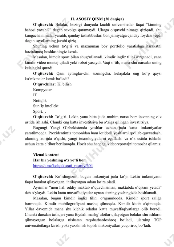 aj qiladi yoki robot yasaydi. vaqt o‘tib, mana shu narsalar uning kelajagini quradi. o‘qituvchi: qani aytinglar-chi, sizningcha, kelajakda eng ko‘p qaysi ko‘nikmalar kerak bo‘ladi? o‘quvchilar: til bilish kompyuter it notiqlik sun’iy intellekt sport… o‘qituvchi: to‘g‘ri. lekin yana bitta juda muhim narsa bor: insonning o‘z ustida ishlashi. chunki eng katta investitsiya bu o‘ziga qilingan investitsiya. bugungi yangi o‘zbekistonda yoshlar uchun juda katta imkoniyatlar yaratilmoqda. prezidentimiz tomonidan ham iqtidorli yoshlarni qo‘llab-quvvatlash, ularning xorijda o‘qishi, yangi texnologiyalarni egallashi va o‘z ustida ishlashi uchun katta e’tibor berilmoqda. hozir shu haqdagi videoreportajni tomosha qilamiz. vizual kontent har bir yoshning oʻz yoʻli bor https://t.me/kelajaksoati_rasmiy/604 o‘qituvchi: ko‘rdingizmi, bugun imkoniyat juda ko‘p. lekin imkoniyatni faqat harakat qilayotgan, intilayotgan odam ko‘ra oladi. ayrimlar “men hali oddiy maktab o‘quvchisiman, maktabda o‘qisam yetadi” deb o‘ylaydi. lekin katta muvaffaqiyatlar aynan sizning yoshingizda boshlanadi. masalan, bugun kimdir ingliz tilini o‘rganmoqda. kimdir sport zaliga bormoqda. kimdir mobilografiyani mashq qilmoqda. kimdir kitob o‘qimoqda. yillar davomida …