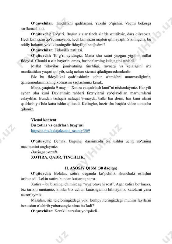 lash yo‘lida katta ishlar qilinadi. kelinglar, hozir shu haqida video tomosha qilamiz. vizual kontent bu xotira va qadrlash tuygʻusi https://t.me/kelajaksoati_rasmiy/569 o‘qituvchi: demak, bugungi darsimizda biz ushbu uchta so‘zning mazmunini anglaymiz. doskaga yozadi. xotira, qadr, tinchlik. ii. asosiy qism (30 daqiqa) o‘qituvchi: bolalar, xotira deganda ko‘pchilik shunchaki eslashni tushunadi. lekin xotira bundan kattaroq narsa. xotira – bu bizning ichimizdagi “uyg‘otuvchi soat”. agar xotira bo‘lmasa, biz tarixni unutamiz, kimlar biz uchun kurashganini bilmaymiz, xatolarni yana takrorlaymiz. masalan, siz telefoningizdagi yoki kompyuteringizdagi muhim fayllarni bexosdan o‘chirib yuborsangiz nima bo‘ladi? o‘quvchilar: kerakli narsalar yo‘qoladi. https://t.me/kelajaksoati_rasmiy/569 o‘qituvchi: xuddi shunday, jamiyat ham xotirasini yo‘qotsa, yo‘lini yo‘qotadi. shuning uchun xotira – bu faqat o‘tmishni eslash emas, balki kelajakni to‘g‘ri qurish uchun ham kerak bo‘lgan kuchdir. aytinglar-chi, kimlarni qadrlaymiz? o‘quvchilar: ota-onani. ustozni. qahramonlarni. o‘qituvchi: to‘g‘ri. lekin qadrlash faqat so‘z bilan bo‘ladimi? o‘quvchilar: yo‘q. o‘qituvchi: to‘g‘ri. qadrlash – bu amal. ya’ni ota-onangizga yordam berish, ustozlarni hurmat qilish, vaqtni bekorga …