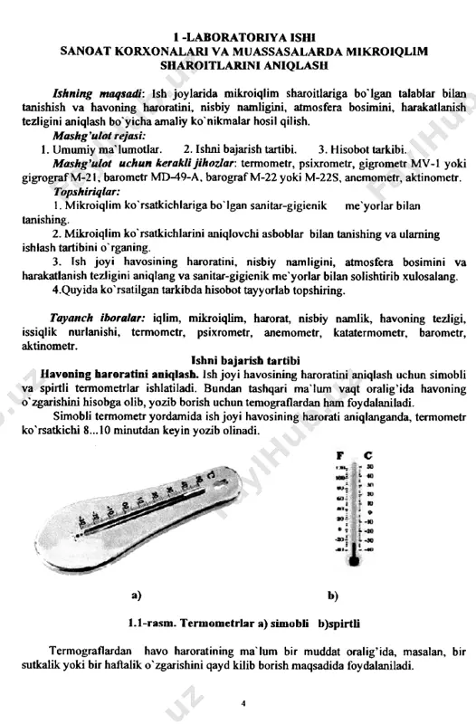 sixrometr, gigrometr mv-1 yoki gigrografm-21, barometr md-49-a, barografm-22 yoki m-22s, anemometr, aktinometr. topshiriqlar: 1. mikroiqlim ko'rsatkichlariga bo'lgan sanitar-gigienik me'yorlar bilan tanishing. 2. mikroiqlim ko'rsatkichlarini aniqlovchi asboblar bilan tanishing va ulaming ishlash tartibini o'rganing. 3. ish joyi havosining haroratini, nisbiy namligini, atmosfera bosimini va harakatlanish tezligini aniqlang va sanitar-gigienik me'yorlar bilan solishtirib xulosalang. 4.quyida ko'rsatilgan tarkibda hisobot tayyorlab topshiring. tayanch iboralar: iqlim, mikroiqlim, harorat, nisbiy namlik, havoning tezligi, issiqlik nurlanishi, termometr, psixrometr, anemometr, katatermometr, barometr, aktinometr. ishni bajarish tartibi havoning haroratini aniqlash. ish joyi havosining haroratini aniqlash uchun simobli va spirtli termometrlar ishlatiladi. bundan tashqari ma'lum vaqt oralig’ ida havoning o'zgarishini hisobga olib, yozib borish uchun temograflardan ham foydalaniladi. simobli termometr yordamida ish joyi havosining harorati aniqlanganda, termometr ko'rsatkichi 8 ... 10 minutdan key in yozib olinadi. a) 1.1-rasm. termometrlar a) simobli b)spirtli termograflardan havo haroratining ma'lum bir muddat oralig’ ida, masalan, bir sutkalik yoki bir haftalik o'zgarishini qayd kilib borish …