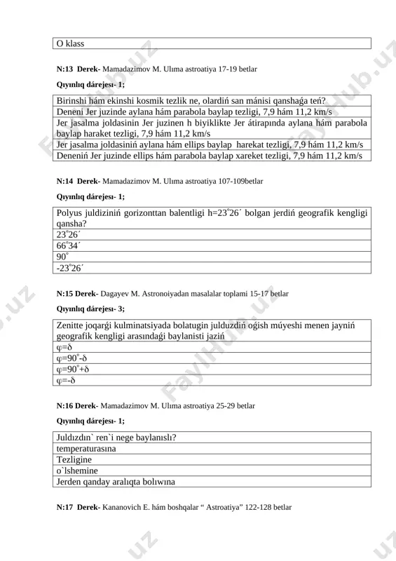 lıq dárejesı- 1; jerdiń radiusin birinshi bólib ólshegen alimniń atın kórsetiń. al-xorazmiy farǵoniy beruniy umar hayyom n:23 derek- mamadazimov m. ulıma astroatiya 84-92 betlar qıyınlıq dárejesı-1; planeta sóziniń mánisi neni ańlatadi? adasqan sochli juldizsımaq quyrıqli n:24 derek- mamadazimov m. ulıma astroatiya 65-68 betlar qıyınlıq dárejesı- 2; ulli alim al-xorazmiy neshinshi jilda tuwilǵan? 783 1048 973 980 n:25 derek- mamadazimov m. ulıma astroatiya 47-52 betlar qıyınlıq dárejesı- 1; uluǵbek observatoriyasindaǵi sekstanttiń 1 gradus múyesh iymegi neshe sm ge tuwri keledi? 70,2 70,6 70 70,4 n:26 derek- mamadazimov m. ulıma astroatiya 52-58 betlar qıyınlıq dárejesı- 1; mirza uluǵbek atindaǵi xalıq aralıq keńlik stansiyasi arqa yarim sharniń qaysi keńliginde jaylasqan? 39,08 39,20 39,06 39,18 n:27 derek- kananovich e. hám boshqalar. astroatiya 80-82 betlar qıyınlıq dárejesı- 2; qol saatińiz qanday waqtti kórsetedi hám qaysi aspan jaqtirtqishiniń sutkaliq hareketi menen baylanisli? payaswaqtin, quyashtiń juldiz waqtin, juldizlardiń quyashwaqtin, quyashtiń ortasha waqtti, quyashtiń n:28 derek- mamadazimov m. …