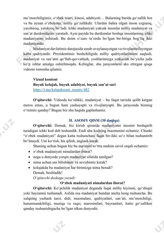 i, muhit o‘zgaradi. agar u zaif bo‘lsa-chi? teskarisi bo‘ladi, tabiiy. har bir jamiyatning o‘z “kodi” bo‘ladi. bu kod qayerdan paydo bo‘ladi? uni xalq yaratadi. asrlar davomida xalq o‘z hayoti, qadriyatlari, urf-odatlari orqali milliy madaniyatini yaratadi. aynan shu madaniyat uni boshqalardan farqli qiladi va boshqalarga tanitadi ham. o‘qituvchi doskaga yozadi: o‘zbek madaniyati = milliy kod o‘qituvchi: masalan, bizning maqomlarimiz, “lazgi” yoki “andijon polkasi” kabi raqslarimiz, baxshichilik san’atimiz, milliy naqshlarimiz, me’morchiligimiz, o‘zbek teatri, kinosi, adabiyoti… bularning barida go‘zallik bor va bu aynan o‘zbekona, milliy go‘zallikdir. ulardan bahra olgan inson ezguroq, yaxshiroq, yetukroq bo‘ladi. ichki madaniyati yuksak insonlar milliy madaniyat va san’at durdonalarini yaratadi. ayni paytda bu durdonalar boshqa insonlarning ichki madaniyatini oshiradi. bu doim o‘zaro ta’sirda bo‘lgan bir-biriga bog‘liq ikki madaniyatdir. madaniyat davlatimiz darajasida asrab-avaylanayotgan va rivojlantirilayotgan katta qadriyatdir. prezidentimiz boshchiligida milliy qadriyatlarimizni saqlash, madaniyat va san’atni qo‘llab-quvvatlash, yoshlarimizga yetkazish bo‘yicha juda ko‘p ishlar amalga oshirilmoqda. kelinglar, shu jarayonlarni aks ettirgan qisqa …