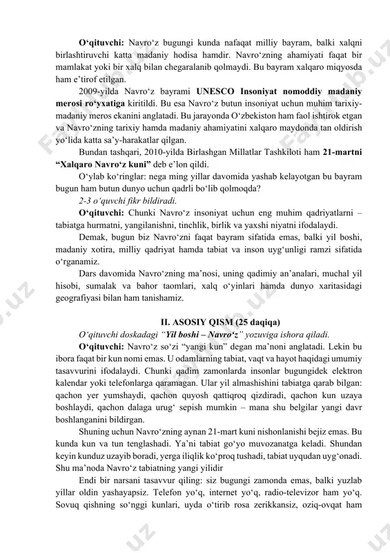 t, vaqt va hayot haqidagi umumiy tasavvurini ifodalaydi. chunki qadim zamonlarda insonlar bugungidek elektron kalendar yoki telefonlarga qaramagan. ular yil almashishini tabiatga qarab bilgan: qachon yer yumshaydi, qachon quyosh qattiqroq qizdiradi, qachon kun uzaya boshlaydi, qachon dalaga urugʻ sepish mumkin – mana shu belgilar yangi davr boshlanganini bildirgan. shuning uchun navroʻzning aynan 21-mart kuni nishonlanishi bejiz emas. bu kunda kun va tun tenglashadi. yaʼni tabiat goʻyo muvozanatga keladi. shundan keyin kunduz uzayib boradi, yerga iliqlik koʻproq tushadi, tabiat uyqudan uygʻonadi. shu maʼnoda navroʻz tabiatning yangi yilidir endi bir narsani tasavvur qiling: siz bugungi zamonda emas, balki yuzlab yillar oldin yashayapsiz. telefon yoʻq, internet yoʻq, radio-televizor ham yoʻq. sovuq qishning soʻnggi kunlari, uyda oʻtirib rosa zerikkansiz, oziq-ovqat ham kamaygan, dala ishlari toʻxtagan, havo sovuq. birdan kun iliqlasha boshlaydi, yer yumshaydi, maysalar chiqadi, suvlar oqa boshlaydi. siz xursand boʻlasizmi? oʻquvchilar: ha! oʻqituvchi: ana shu sabab qadimda odamlar navroʻzga yetib kelganidan chin dildan …