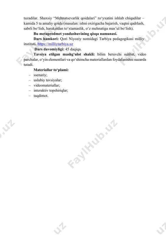 mehnat orqali bunyod bo‘lishini anglaydi, har bir halol va sidqidildan qilingan ish umumiy rivojga hissa qo‘shishini tushunib, shu yo‘lda faol bo‘lishga intiladi. metapredmet: turli fanlar, hayotiy vaziyatlar va ijtimoiy muhitda qo‘llanadigan umumiy ko‘nikmalarni shakllantirishga xizmat qiladi. “mehnatning tagi – rohat” darsida ushbu yondashuv o‘quvchilarga mehnatsevarlik, sabr-toqat, mas’uliyat va qat’iyat kabi qadriyatlarni turli fanlar bilan bog‘lab anglashga yordam beradi. masalan; • adabiyot: o‘quvchilar mehnat, sabr va tirishqoqlikka oid maqol va hikmatli so‘zlarni topadilar (“mehnatning tagi – rohat”, “sabr qilgan – rohat topgan”, “ishlagan tishlaydi”). har bir maqolning ma’nosini 1-2-jumlada sharhlab, uni o‘z hayotidagi yoki atrofidagi real vaziyat bilan bog‘laydilar. • matematika: “mehnat bilan topilgan daromad” va “mehnatsiz topilgan foyda” tushunchalarini taqqoslaydilar. masalan, vaqt va mehnat sarfi, natija va foyda nisbatini hisoblash orqali mehnatning iqtisodiy ahamiyatini tushuntiradilar (qancha ko‘p mehnat – shuncha barqaror natija). • tarbiya: dangasalik, vaqtni behuda sarflash, mas’uliyatsizlik kabi illatlarning shaxs, oila va jamiyatga yetkazadigan salbiy ta’sirini xarita tarzida …