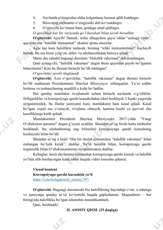 uchun birinchi navbatda o‘g‘riliklar, firibgarliklar va korrupsiyaga qarshi kurashishdan ishni boshlaydi. chunki yuqorida aytganimizdek, bu illatlar jamiyatni ham, mamlakatni ham kasal qiladi. kasal bo‘lgan vujud esa o‘smaydi, rivojlana olmaydi, hamma kuchi va quvvati shu kasalliklarga ketib qoladi. mamlakatimiz prezidenti shavkat mirziyoyev 2017-yilda “yangi o‘zbekiston quramiz” degan g‘oyani aytdilar. shundan so‘ng bizda katta islohotlar boshlandi. bu islohotlarning eng birinchisi korrupsiyaga qarshi kurashning kuchayishi bilan bo‘ldi. shundan so‘ng u kishi “har bir davlat xizmatchisi “halollik vaksinasi” bilan emlangan bo‘lishi kerak”, dedilar. ya’ni halollik bilan, korrupsiyaga qarshi toqatsizlik bilan o‘zbekistonimizni rivojlantiramiz dedilar. kelinglar, hozir davlatimiz tomonidan korrupsiyaga qarshi kurash va halollik yo‘lida olib borilayotgan katta ishlar haqida video tomosha qilamiz. vizual kontent korrupsiyaga qarshi kurashish yoʻli https://t.me/kelajaksoati_rasmiy/397 o‘qituvchi: bugungi darsimizda biz halollikning hayotdagi o‘rni, u odamga va jamiyatga qanday ta’sir ko‘rsatishi haqida gaplashamiz. maqsadimiz – har biringizda halollikka bo‘lgan ishonchni mustahkamlash. qani, boshladik! ii. asosiy qism. (25 daqiqa) https://t.me/kelajaksoati_rasmiy/397 o‘qituvchi: tasavvur qiling: ko‘chada …