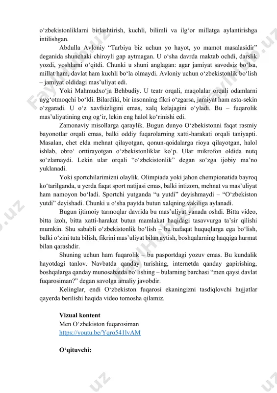 t natijasi emas, balki intizom, mehnat va mas’uliyat ham namoyon bo‘ladi. sportchi yutganda “u yutdi” deyishmaydi – “o‘zbekiston yutdi” deyishadi. chunki u o‘sha paytda butun xalqning vakiliga aylanadi. bugun ijtimoiy tarmoqlar davrida bu mas’uliyat yanada oshdi. bitta video, bitta izoh, bitta xatti-harakat butun mamlakat haqidagi tasavvurga ta’sir qilishi mumkin. shu sababli o‘zbekistonlik bo‘lish – bu nafaqat huquqlarga ega bo‘lish, balki o‘zini tuta bilish, fikrini mas’uliyat bilan aytish, boshqalarning haqqiga hurmat bilan qarashdir. shuning uchun ham fuqarolik – bu pasportdagi yozuv emas. bu kundalik hayotdagi tanlov. navbatda qanday turishing, internetda qanday gapirishing, boshqalarga qanday munosabatda bo‘lishing – bularning barchasi “men qaysi davlat fuqarosiman?” degan savolga amaliy javobdir. kelinglar, endi o‘zbekiston fuqarosi ekaningizni tasdiqlovchi hujjatlar qayerda berilishi haqida video tomosha qilamiz. vizual kontent men oʻzbekiston fuqarosiman https://youtu.be/yqro541lvam o‘qituvchi: https://youtu.be/yqro541lvam – haqiqiy o‘zbekistonlik – bu tarixdan kuch olib, bugun to‘g‘ri yashaydigan va ertangi kun oldida mas’uliyatni his qiladigan insondir. shu joyda kichik interaktiv …