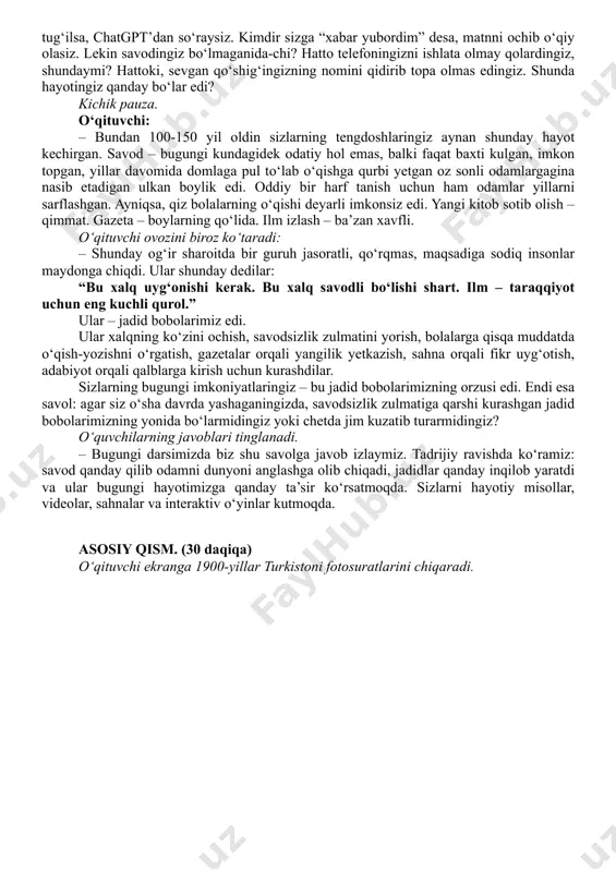 nli odamlargagina nasib etadigan ulkan boylik edi. oddiy bir harf tanish uchun ham odamlar yillarni sarflashgan. ayniqsa, qiz bolalarning o‘qishi deyarli imkonsiz edi. yangi kitob sotib olish – qimmat. gazeta – boylarning qo‘lida. ilm izlash – ba’zan xavfli. o‘qituvchi ovozini biroz ko‘taradi: – shunday og‘ir sharoitda bir guruh jasoratli, qo‘rqmas, maqsadiga sodiq insonlar maydonga chiqdi. ular shunday dedilar: “bu xalq uyg‘onishi kerak. bu xalq savodli bo‘lishi shart. ilm – taraqqiyot uchun eng kuchli qurol.” ular – jadid bobolarimiz edi. ular xalqning ko‘zini ochish, savodsizlik zulmatini yorish, bolalarga qisqa muddatda o‘qish-yozishni o‘rgatish, gazetalar orqali yangilik yetkazish, sahna orqali fikr uyg‘otish, adabiyot orqali qalblarga kirish uchun kurashdilar. sizlarning bugungi imkoniyatlaringiz – bu jadid bobolarimizning orzusi edi. endi esa savol: agar siz o‘sha davrda yashaganingizda, savodsizlik zulmatiga qarshi kurashgan jadid bobolarimizning yonida bo‘larmidingiz yoki chetda jim kuzatib turarmidingiz? o‘quvchilarning javoblari tinglanadi. – bugungi darsimizda biz shu savolga javob izlaymiz. tadrijiy ravishda ko‘ramiz: savod …