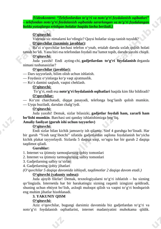 atni ham olib kirgan. shuning uchun bugun biz faqat gadjetlardan foydalanish haqida emas, ulardan to‘g‘ri va xavfsiz foydalanish madaniyati haqida ham gaplashamiz. o‘qituvchi: endi, aziz o‘quvchilar, biz biroz avval gadjetlarning qanday rivojlanganini, ularning hayotimizga qanday kirib kelganini ko‘rdik. ammo har bir yangilik – foyda bilan birga, mas’uliyatni ham olib keladi, to‘g‘rimi? o‘quvchilar: ha, to‘g‘ri. o‘qituvchi: demak, hozir biz birgalikda gadjetlardan to‘g‘ri va noto‘g‘ri foydalanish oqibatlari haqida qisqa videolavhani ko‘ramiz. videoni diqqat bilan kuzating – undagi holatlar sizning hayotingizda ham uchragan bo‘lishi mumkin. (videokontent: “telefonlardan to‘g‘ri va noto‘g‘ri foydalanish oqibatlari” – telefondan noto’g’ri foydalanish oqibatida zararlangan va to’g’ri foydalangan holda yutuqlarga erishgan bolalar haqida lavha beriladi.) o‘qituvchi: videoda siz nimalarni ko‘rdingiz? qaysi holatlar sizga tanish tuyuldi? o‘quvchilar (taxminiy javoblar): ba’zi o‘quvchilar kechasi telefon o‘ynab, ertalab darsda uxlab qolish holati tanish bo‘ldi. yana biri esa telefondan foydali ma’lumot topib, darsda yaxshi chiqdi. o‘qituvchi: juda yaxshi! endi ayting-chi, gadjetlardan to‘g‘ri foydalanish deganda nimani …