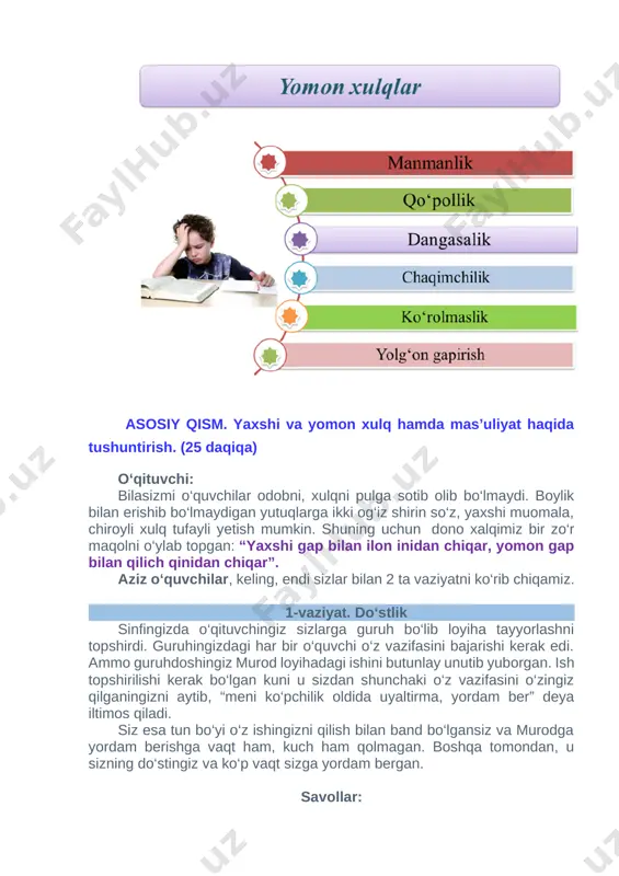 ila boshlabdi. otasi undan judayam xursand bo‘libdi: “o‘g‘lim , endi shu o‘zing qoqgan mixlarni jahl qilmagan kuning bittadan taxtadan sug‘urib chiqgin”-debdi. oradan kunlar o‘tibdi va nihoyat oxirgi mixni sug‘urgan kun kelibdi. bola otasiga hamma mixlarni sug‘urib bo‘lganini aytibdi. shunda otasi unga taxtani ko‘rsatib: “o‘glim tabriklayman sen ajoyib ish qilding, lekin taxtaga bir nazar solgin, shu qoqilgan mixlarning izini, teshiklarni ko‘ryapsanmi, endi bu teshiklar hech qachon ketmaydi, shundayligicha qoladi. demak, sening jahling chiqqanida bir yomon so‘z aytar ekansan bu huddi man shu mix izlaridek yuraklarda qoladi. shuning uchun jahlingni, g‘azabingni nazorat qilishni o‘rgangin” - debdi. o‘qituvchi: xo‘sh o‘quvchilar bu rivoyatdan qanday xulosa qildingiz? o‘quvchilar: (o‘quvchilar o‘z fikrlarini aytishadi) o‘qituvchi: barakalla o‘quvchilar. g‘azab hamma yomon xulqlarni o‘zida jamlagan. bundan kelib chiqadiki, har birimiz o‘rinsiz g‘azab qilmasligimiz kerak ekan. bu esa avvalo o‘zimiz uchun va qolaversa boshqalar uchun keladigan zarardan saqlaydi. o‘qituvchi: o‘quvchilar endi sizlarga bir topshiriq bermoqchiman. sizning vazifangiz – bir necha …