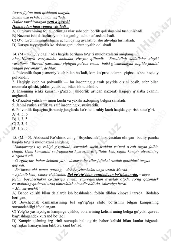 ”, dedilar”. c) abu hurayra roziyallohu anhudan rivoyat qilinadi: “rasululloh sollallohu alayhi vasallam: “birovni (kurashib) yiqitgan polvon emas, balki g‘azablangan vaqtida jahlini yutgan polvondir”, dedilar. d) abdulloh ibn amr roziyallohu anhu rivoyat qiladilar: “rasululloh sollallohu alayhi vasallam: “birovning ota-onasini so‘kkan odam o‘z ota-onasini haqorat qilgan bo‘ladi”, deb javob berdilar”. 11.(q – 2,4). abdusaid ko‘chimovning “boychechak” hikoyasi qahramoni fotima obrazi yuzasidan bildirilgan to‘g‘ri hukmni aniqlang. a) uch farzandi urushda halok bo‘lgach, qishloq chetida yolg‘iz o‘zi yashovchi kampir. b) odamlarni uzoq yillar turli giyohlar bilan davolagan qishloqlik mehribon ayol. c) farzandsiz bo‘lganligi uchun boshqa bolalarni ham suymaydigan ayol. d) begona bolani ham o‘z farzandidek yaxshi ko‘ruvchi haqiqiy o‘zbek ayoli timsoli. 12. (q – 2,4). matnazar abdulhakimning “darsdan so‘ng” nomli she’ri voqealari yuzasidan to‘g‘ri hukmni aniqlang. a) o‘quvchilar daftarini yo‘qotib qo‘yganligi uchun o‘qituvchiga topshirolmaydi. b) o‘qituvchi uyi yaqinligi uchun dugonasinikida qolishni istamaydi. c) she’rda “mudhish bir sharpa” deganda bo‘ri nazarda tutilgan. d) qishloqdagi …