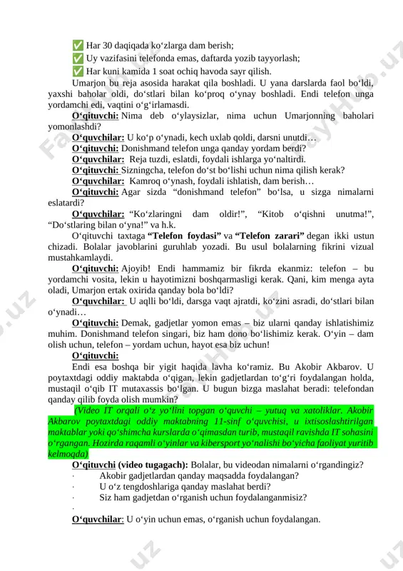di: ✅ bir kunda 1 soatdan koʻp oʻynamaslik; ✅ har 30 daqiqada koʻzlarga dam berish; ✅ uy vazifasini telefonda emas, daftarda yozib tayyorlash; ✅ har kuni kamida 1 soat ochiq havoda sayr qilish. umarjon bu reja asosida harakat qila boshladi. u yana darslarda faol boʻldi, yaxshi baholar oldi, doʻstlari bilan koʻproq oʻynay boshladi. endi telefon unga yordamchi edi, vaqtini oʻgʻirlamasdi. o‘qituvchi: nima deb o‘ylaysizlar, nima uchun umarjonning baholari yomonlashdi? o‘quvchilar: u ko‘p o‘ynadi, kech uxlab qoldi, darsni unutdi… o‘qituvchi: donishmand telefon unga qanday yordam berdi? o‘quvchilar: reja tuzdi, eslatdi, foydali ishlarga yo‘naltirdi. o‘qituvchi: sizningcha, telefon do‘st bo‘lishi uchun nima qilish kerak? o‘quvchilar: kamroq o‘ynash, foydali ishlatish, dam berish… o‘qituvchi: agar sizda “donishmand telefon” bo‘lsa, u sizga nimalarni eslatardi? o‘quvchilar: “ko‘zlaringni dam oldir!”, “kitob o‘qishni unutma!”, “do‘stlaring bilan o‘yna!” va h.k. o‘qituvchi taxtaga “telefon foydasi” va “telefon zarari” degan ikki ustun chizadi. bolalar javoblarini guruhlab yozadi. bu usul bolalarning fikrini vizual …