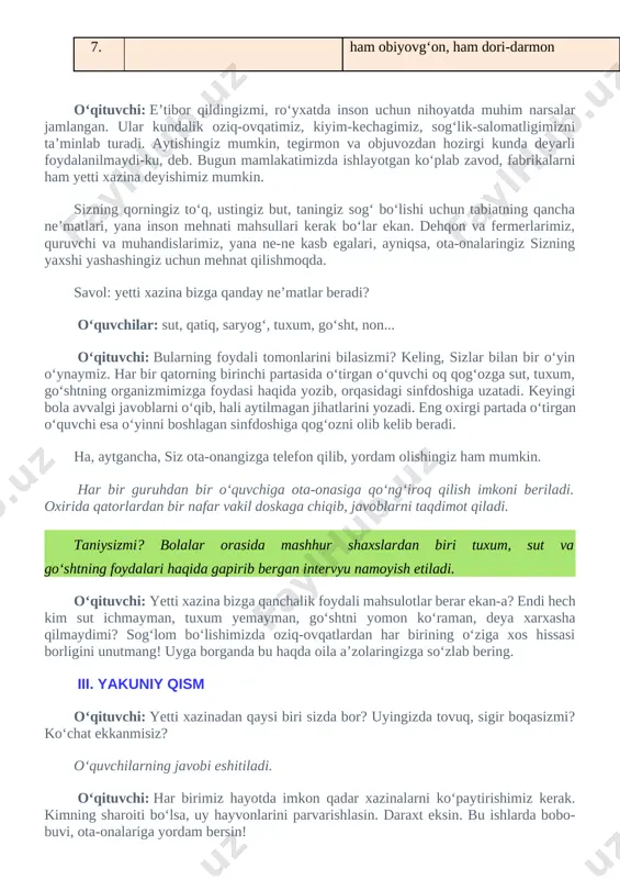 a ota-onasiga qo‘ng‘iroq qilish imkoni beriladi. oxirida qatorlardan bir nafar vakil doskaga chiqib, javoblarni taqdimot qiladi. taniysizmi? bolalar orasida mashhur shaxslardan biri tuxum, sut va go‘shtning foydalari haqida gapirib bergan intervyu namoyish etiladi. o‘qituvchi: yetti xazina bizga qanchalik foydali mahsulotlar berar ekan-a? endi hech kim sut ichmayman, tuxum yemayman, go‘shtni yomon ko‘raman, deya xarxasha qilmaydimi? sog‘lom bo‘lishimizda oziq-ovqatlardan har birining o‘ziga xos hissasi borligini unutmang! uyga borganda bu haqda oila a’zolaringizga so‘zlab bering. iii. yakuniy qism o‘qituvchi: yetti xazinadan qaysi biri sizda bor? uyingizda tovuq, sigir boqasizmi? ko‘chat ekkanmisiz? o‘quvchilarning javobi eshitiladi. o‘qituvchi: har birimiz hayotda imkon qadar xazinalarni ko‘paytirishimiz kerak. kimning sharoiti bo‘lsa, uy hayvonlarini parvarishlasin. daraxt eksin. bu ishlarda bobo-buvi, ota-onalariga yordam bersin! endi xazina so‘zini kengroq ma’noda tushunaylik. insonning fazilatlarini ham xazina deyish mumkin. mehnatsevarlik, mas’uliyatlilik kabi yaxshi xulqlar barcha xazinalarning kaliti bo‘la oladi. endi ayting-chi, sizda qanday xazina bor? daftaringizga yozing. “mening yetti xazinam”. fazilatingiz yoniga …