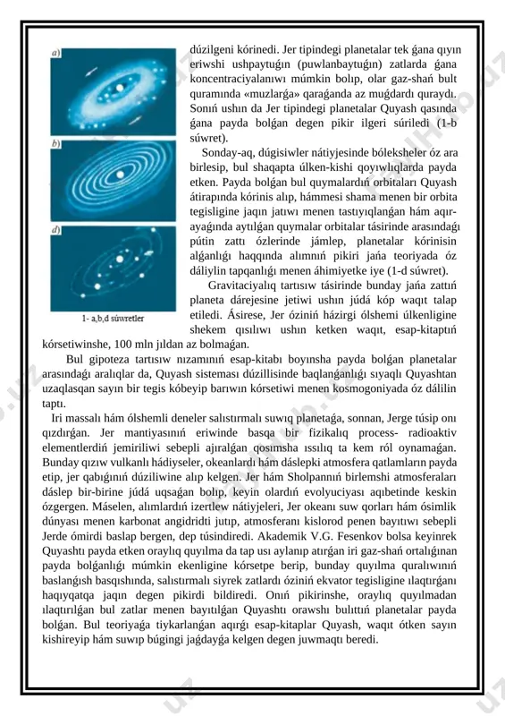 ń juwapkershiligine háreket muǵdarı momenti úlken bóleginiń tuwra keliwi tiykar bolǵan edi. (1-a súwret) onıń gipotezası boyınsha, gaz-shań ortalıǵında bólekshelerdiń háreketi hám dúgisiwi nátiyjesinde quyash átirapında aylanıp atırǵan hám gaz-shańnan quralǵan iri bult, ekvator tegisligine shekem qısılǵan jaǵdaydaǵı formasın payda etken. endi tap usı máselede bir waqıtları quyash átirapın orawshı gaz-shań bulıtlarınıń ózi qanday payda bolǵanlıǵı mashqala bolıp esaplandı. o.shmidt hám basqa da alımlar áyyemgi dáwirde ózi de usınday ortaıqta payda bolǵan quyash, iri gaz-shań dumanınan bir bólegi tartısıw kúshi tásirinde óz átirapında uslap qalǵanlıǵı tuwralı pikirdi qollap-quwatlaydı. quyash nurlanıwınıń onı orawshı gaz hám shań massasın qızdırıwı nátiyjesinde jer tipinde dúzilip atırǵan protoplanetalardıń ximiyalıq quramı differenciyalanıwı nátiyjesinde, awır elementleri orayında tıǵızlanıp yadronı, jeńilleri kóterilip, olardıń mantiya hám qabıqların payda etken dep qaraydı. bunda vodorod hám geliyden quralǵan jeńil elementler bolsa, quyashtan úlken uzaqlıqqa ılaqtırılıp, olardan gigant protoplanetalar payda bolǵanlıǵı túsindiriledi. bul quyashtan uzaqta jaylasqan gigant planetalar qıyın eriwshi zatlardan basqa, …