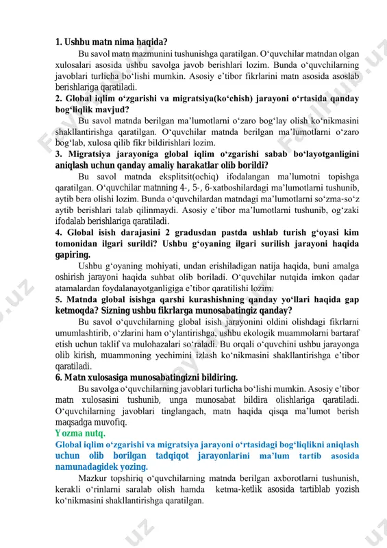 y shaklda qayd etib olish mumkinligi haqida, ularni yozma axborot shaklida berishda nimalarga eʼtibor berish zarurligi haqidagi tavsiyalarni berishi lozim. shuningdek, agar berilgan havoladan foydalanishning imkoniyati boʻlmasa, mavzu doirasida istalgan boshqa maʼlumotlar bilan ishlash mumkinligi aytiladi. 2-soat dars jarayoni kirish. iqlim oʻzgarishi qanday oqibatlarga olib kelishi mumkin? asosiy qism. oʻqib tushunish. matnni diqqat bilan oʻqing, savollarga javob bering. matn: “iqlim oʻzgarishining oqibatlari”. muallif: abduvali soyibnazarov. oʻquvchilarga matnni oʻqib chiqishlari aytiladi. soʻngra matn ostidagi savollar bilan suhbat boshlanadi. muhokama. https://youtu.be/mfbeave4olm 1. ushbu matn nima haqida? bu savol matn mazmunini tushunishga qaratilgan. oʻquvchilar matndan olgan xulosalari asosida ushbu savolga javob berishlari lozim. bunda oʻquvchilarning javoblari turlicha boʻlishi mumkin. asosiy eʼtibor fikrlarini matn asosida asoslab berishlariga qaratiladi. 2. global iqlim oʻzgarishi va migratsiya(koʻchish) jarayoni oʻrtasida qanday bogʻliqlik mavjud? bu savol matnda berilgan maʼlumotlarni oʻzaro bogʻlay olish koʻnikmasini shakllantirishga qaratilgan. oʻquvchilar matnda berilgan maʼlumotlarni oʻzaro bogʻlab, xulosa qilib fikr bildirishlari lozim. 3. migratsiya jarayoniga …
