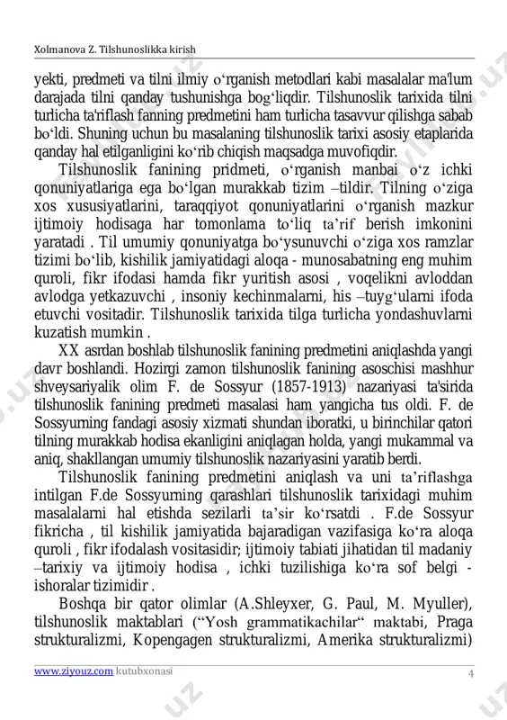 nazariyasini yaratib berdi. tilshunoslik fanining predmetini aniqlash va uni ta’riflashga intilgan f.de sossyurning qarashlari tilshunoslik tarixidagi muhim masalalarni hal etishda sezilarli ta’sir ko‘rsatdi . f.de sossyur fikricha , til kishilik jamiyatida bajaradigan vazifasiga ko‘ra aloqa quroli , fikr ifodalash vositasidir; ijtimoiy tabiati jihatidan til madaniy –tarixiy va ijtimoiy hodisa , ichki tuzilishiga ko‘ra sof belgi - ishoralar tizimidir . boshqa bir qator olimlar (a.shleyxer, g. paul, m. myuller), tilshunoslik maktablari (“yosh grammatikachilar“ maktabi, praga strukturalizmi, kopengagen strukturalizmi, amerika strukturalizmi) xolmanova z. tilshunoslikka kirish www.ziyouz.com kutubxonasi 5 5 tilning asl mohiyatini ochib berish masalasiga o‘z nuqtayi nazarlaridan yondashdilar. ularning fikr - mulohazalari tilshunoslik sohasida erishilgan yutuqlardan hisoblansa–da, mazkur qarashlarning ba’zi jihatlari cheklangan edi. tilshunoslikning umumiy va xususiy tilshunoslik ; nazariy tilshunoslik, amaliy tilshunoslik kabi qator bo‘limlari mavjud bo‘lib, tilning ayrim jihatlari asosida umumiy qoidalar chiqariladi. til - ijtimoiy hodisa. til jamiyat taraqqiyoti jarayonida yuzaga kelgan. til - tabiiy, biologik hodisa emas …