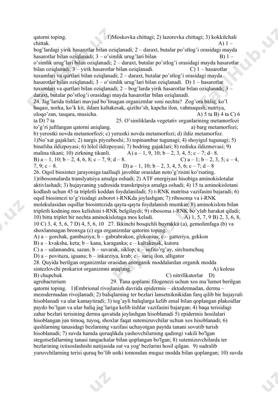 n umumiy bo’lgan belgilarni toping. a) ichakda parazitlik qilishadi, harakatlanish organi yo’q. b) parazit hayot kechirishadi, hazm qilish organlari yo’q c) umurtqasiz organizm, tuxum hujayraga ega. d) jinsiy ko’payadi, tanasi nisbatan soddalashgan. 16.berilgan ma’lumotlarning nechtasi oqsillarning nuklein kislotalardan farqli belgisi haqida. 1)organizmning gumoral boshqarishda ishtirok etadi; 2) transport vazifasini bajaradi; 3) xromatin tarkibiga kiradi; 4) plazmatik membrana tarkibiga kiradi; 5) yadrodan ribosomaga irsiy axborot tashish vazifasini bajaradi; 6) lipidlar bilan kompleks birikma hosil qiladi; 7) organizmni himoyalash vazifasini bajaradi; 8) irsiy axborotlarning nasldan naslga o’tishini ta’minlaydi. a) 5 ta b) 4 ta c) 3ta d) 6ta 17.quyidagilar ichida bir hujayrali organizmlar soni nechta? qoqshol qo’zg’atuvchisi, amyoba, ensefalit qo’zg’atuvchisi, qichima qo’zg’atuvchisi, oq po’panak, amyoba, zamburug’, tugunak bakteriya, parmeliya, achitqi zumburug’i, oq zumburug’, bakteriofag, manna, tufelka, sil tayoqchasi. a) 9 ta b) 11 ta c) 10 ta d) 8 ta 18.to’g’ri ma’lumot berilgan qatorni toping. 5) epidermis hosilalari hisoblangan jun tirnoq, tuyoq, …
