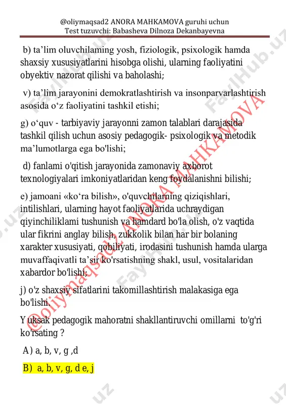 da rivojlangan xorijiy mamlakatlaming yetakchi ta’lim muassasalarida o‘z tajribalarini oshirish, kasbi bo‘yicha eng so'nggi ma’lumotlami o'rganish. yosh o'qituvchilarning pedagogik mahoratga ega bo'lishlari o'zlarini kasbiy jihatdan takomillashtirib borish uchun zarur bo'lgan vositalarni to'g'ri ko'rsating. a) 1,2,3,4 b) 2,3,4,5 c) 1,2,3,4,5 d) 1,2,4,5 12) moslashtiring 1.kasbiy sifat @oliymaqsad2 anora mahkamova guruhi uchun test tuzuvchi: babasheva dilnoza dekanbayevna 2.shaxsiy sifat a. milliy mafkuraviy onglilik, milliy odoblilik, farosat, nozik didlik, o'z kasbiga sadoqat va vijdoniylik, tashabbuskorlik, bolajonlik, talabchanlik, adolatparvarlik, pedagogik odol tadbirkorlik, qat’iylik, har qanday vaziyatda o'zini idora qila olish millatlararo muloqot madaniyati, kuzatuvchanlik, samimiylik, topqirlik, kelajakka ishonch, xushmuomalalilik kabi fazilatlarga ega bolishi b. pedagogik ziyraklik, milliy tarbiya mohiyati va mazmunini chuqur anglash, chuqur ilmiy nazariy salohiyati, pedagogik ijod, o'z fanining tarbiyaviy imkoniyatlarinj mukammal bilish, pedagogik bilimlarni takomillashtirishga intilish, mamlakatimiz prezidentining ichki va tashqi siyosatidan xabardorlik, o‘zbek xalqining an’analari, qadriyailari, urf - odatlarini yaxshi anglashi kabi fazilatlarga ega bo`lishi a) 1-b 2- a b) …