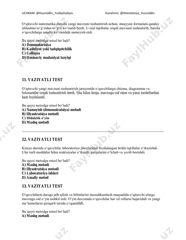 metodi 12. vaziyatli test kimyo darsida o‘quvchilar laboratoriya jihozlaridan foydalangan holda tajribalar o‘tkazishdi. ular turli moddalar bilan reaktsiyalar o‘tkazib, natijalarini o‘lchab va yozib borishdi. bu qaysi metodga misol bo‘ladi? a) mashq metodi b) illyustratsiya metodi c) laboratoriya ishlari d) amaliy metod 13. vaziyatli test o‘quvchilarni darsga jalb qilish va bilimlarini mustahkamlash maqsadida o‘qituvchi ularga mavzuga oid o‘yin tashkil etdi. o‘yin davomida o‘quvchilar har xil rollarni bajarishdi va yangi ma’lumotlarni qiziqarli tarzda o‘rganishdi. bu qaysi metodga misol bo‘ladi? a) mashq metodi lichkam: @husniddin_yuldashaliyev kanalimiz: @attestatsiya_husniddin b) namoyish (demonstratsiya) metodi c) didaktik o‘yin d) amaliy metod 14. vaziyatli test o‘qituvchi darsning yakuniy bosqichida o‘quvchilarning faoliyatini boshqarish uchun aniq dastur yaratdi va uni o‘zining o‘qitish jarayoniga qo‘llashni boshladi. bu qaysi tayyorgarlik bosqichiga kiradi? a) bashoratlash b) loyihalashtirish va rejalashtirish c) tashxislash d) rejalashtirish 15. o‘qituvchida qaysi qobiliyat shakllangan? vaziyat: o‘qituvchi bir kuni o‘quvchilari bilan sinfda aniq va samarali muloqot o‘rnatish uchun o‘zining til …