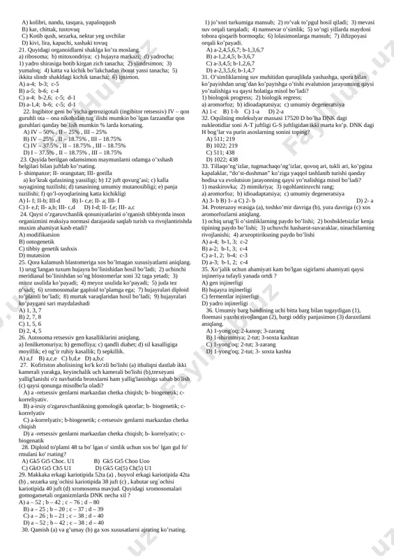 nsub; 8 – ochiq urug`li o`simliklarga mansub a) 2,3,5,7 b) 1,4,6,8 c) 2,3,6,8 d) 1,6,7,8 19. olchaning quyida berilgan qismlarida xromosoma soni a=16 ta, b=32 ta, c=48 ta emas. 1)endosperm 2)tuxum hujayra 3)po’kak 4)chang donasi 5)changdon 6)urug’chi 7)vegetativ hujayra 8)generativ hujayra 9)spermiy 10) murtak a) a-1,3,4,5,6 b-1,2,3,4,7,8,9 c-2,3,5,6,7,8,9 b)a-1,3,6,10 b-1,2,3,7,8,9 c-2,10 c) a-1,3,4,6,10 b-1,2,4,5,7,8,9 c-2,3,5,10 d) a-1,3,5,6,10, b-1,2,4,7,8,9 , c-2,10 20. gultojbarglari juda chiroyli bo`lgan, ishlab chiqargan efir moylariteriga tegsa pufakchalar hosil qiluvchi o`simlik qaysi oilaga kiradi (a) va qanday qoplamda o`sadi (b)? a) ra`nodoshlar (a) , tog` (b) b) archadoshlar (a), tog` (b) c) rutadoshlar (a), tog` (b) d) dukkakdoshlar (a), cho`l (b) 21. blastomerlari 16 taga yetgan tulki embrionida jami xromosomalar soni 608 ta bo`lsa, tana hujayrasida interfazaning g2 davridagi hujayra yadrosida nechta xromotid bo`ladi? a) 38 b) 76 c) 19 d) 152 22.juft (a) va tog’ (b) ayirish organlariga ega bo’lgan organizmlarni ko’rsating. 1-letyaga 2-kalmar 3-qiloyoq 4-kanna …