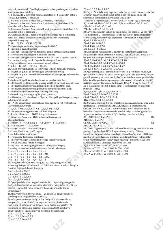 etlikda joylashtiring? 1) urchiydigan; 2) mayib-majruh; 3) harakatlanadigan; 4) himoyalanadigan; 5)oziqlanadigan a) 2,5,3,1,4 b) 2,1,3,4,5 c) 2,5,1,3,4 d) 2,3,5,1,4 19. qaysi javobda neotropik biogeografik viloyat qushlari berilgan? a) kolibri, nandu, tasqara, yapaloqqush b) kar, chittak, tustovuq c) kotib qush, sezarka, nektar yeg uvchilar d) kivi, lira, kapachi, xashaki tovuq 20. qaysi javobda faqat geterogametali(urg'ochi) hayvonlar berilgan? a) kalibri, shinshilla, sargan, malla revun b) xamelion, kar, kallima, and kondori c) skuns, agama, giyena, iguan d) nandu, pavituxa, qizilquyruq, zorka 21. quyidagilar orasidan gen(b) va hujayra(a) injenerligini aniqlang. 1. monsanto kompaniyasi o’sish gormonini ishlab chiqarishi; 2. supper ovulyatsiya jarayoni; 3. j.h.hamidov rahbarligida yaratilgan trandgen quyon yaratilishi; 4. transgen quyon va sichqonlarning olinishi; 5. monsanto kompaniyasining ko’plab sut yetishtirishi; 6. kallus to’qimadan o’simlik olish; 7. ghibrid hujayrani olinishi; 8. prf odilovaning gepatit b ga qarshi vaksina yaratishi; 9. prf odilovaning gepatit b gaaniqlik bilan tashxis qo’yishi a) a-1,4,9; b-2,8,5 b) a-5,6,9; b-7,3 c) …