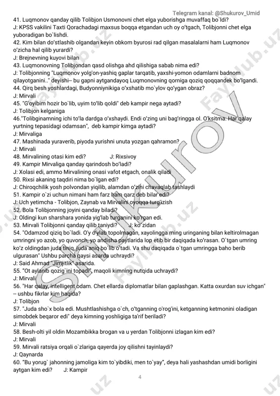 ybiladi? j:oldingikunsharsharayonidayig̒labturganiniko̒rganedi. 53.mirvalitolibjonniqandayqilibtaniydi? j:kòzidan 54."odamzodqiziqbòladi.o'yo̒ylabtopolmagan,xayolinggaminguringaningbilankeltirolmagan umringniyoazob,yoquvonch,yoandishapaytlaridalopetibbirdaqiqadako̒rasan.òtganumring ko̒zoldingdanjudatiniq,judaaniqbòlibo̒tadi.vashudaqiqadaòtganumringgabahoberib ulgurasan"ushbuparchaqaysiasardauchraydi? j:saidahmad"jimjitlik"asarida. 55.“otaylanibqozig̀initopadi”,maqolikimningnutqidauchraydi? j:mirvali 56."harqalay,intelligentodam.chetellardadiplomatlarbilangaplashgan.kattaoxurdansuvichgan" --ushbufikrlarkim haqida? j:tolibjon 57."judashòxbolaedi.mushtlashishgaòch,o̒tganningo'rog'ini,ketganningketmoninioladigan simobdekbeqaroredi"deyakimningyoshligigata'rifberiladi? j:mirvali 58.besh-oltiyiloldinmozambikkabroganvauyerdantolibjonniizlagankim edi? j:mirvali 59.mirvaliratsiyaorqaliòzlarigaqayerdajoyqilishnitayinlaydi? j:qaynarda 60.“buyorug̀ jahonningjamoligakim tòyibdiki,mentòyay”,deyahaliyashashdanumidiborligini aytgankim edi? j:kampir telegram kanal:@shukurov_umid 5 61.faqatdolchinlichoyichadiganobrazkim edi? j:kampir 62.mirvaligaotasidanqolganyodgorliknimaedi? j:soat.kampirharsafarsandiqniochganidaunimirvaligako̒rsatib,kattabòlgandatutasandesa ham mirvaliuyòg̀idasandiqtitibsoatniolar,uch-tòrtkunbolalargamaqtanardi 63.yoshligidaham odamoviroqbòlib,tengqurlarigaortiqchaaralashmaydigan,birchekkadao̒tirib kunnikechqiladiganobraznominiayting. j:tolibjon 64.“aytgangapiningniqilmay,uramandeganiniurmayqòymasdi”,deyata'riflanganobrazkim edi? j:mirvali 65.mirvaliurgutliktojikqizniyaxshikòribqolib,uniopqochgandanechayoshdaedi? j:12yoshda,qiz9-10yoshlardaedi 66.mirvaliolibqochgantojikqizningisminimaedi? j:gulbibiedi 67.“dunyonisuvbossa,tòpig̀inggachiqmaydi”,deyakim kimgatanbehberadi? j:kampirtolibjongamirvaliyòqolibqolgandaaytadi 68.."yetim qo̒ziasrasangog̀zi-burningmoyetar,yetim o̒g̒ilasrasangog̀zi-burningqonetar"degan maqolkimningnutqidauchràydi? j:kampirjahli