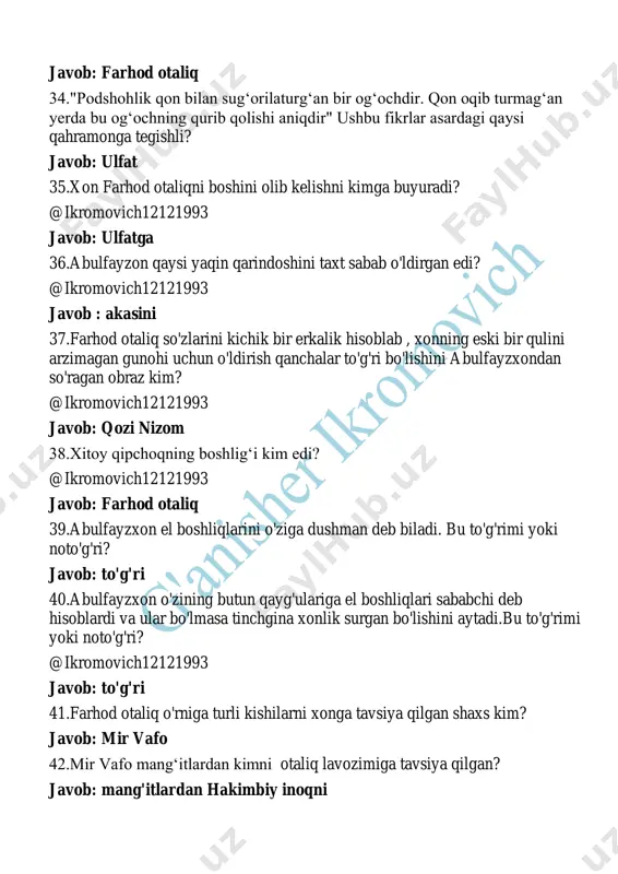 chgina saqlar edim" deydi? javob: davlat va ulfat 48. qarshi urushida eron qoʻshinidan buxoroga asir tushganlarni kim ozod etgan? @ikromovich12121993 javob: hakimbiy inoq 49.farhod otaliqdan soʻng kim otaliq lavozimiga koʻtariladi? javob: ibrohimbiy 50. "xoqonimizni rozi qilmoq uchun davlat bilan ulfatni rozi qilish kerak" fikrlari kimga tegishli? javob: ibrohimbiy 51. "toʻgʻrilikning devonaligʻdan yomonroq natijalar berganini bilaman" fikrlari qaysi obrazga tegishli? javob: ibrohimbiy 52. ibrohimbiy " shu ikkisi boʻlmaganda siz farhod otaliqni oʻldirish payida boʻlmas edingiz" deb kimlarni nazarda tutadi? javob: davlat bilan ulfat 53. farhod otaliqning boshi qayerga tashlangan? javob: childuxtaronga 54. "podshohlik qon bilan sug‘orilaturg‘an bir og‘ochdir" fikrlari kimga tegishli javob: ulfat 55. ulfat hakimbiyning otaliq boʻlolmasligiga sabab nima deydi? @ikromovich12121993 javob: nodirshoh bilan xabarlashib turgani 56."akamni o‘ldirdim. ko‘b do‘stlarimni o‘ldirdim. meni bir ota kabi asrag‘an farhod otaliqni boshini oyoqlar ostida ko‘rdim." abulfayzxon ushbu iqrorni kimga aytmoqda? javob: ulfatga 57. abulfayzxonga kim uyqudan oldin qurʼondan bir oyat oʻqib yotishni aytadi? …