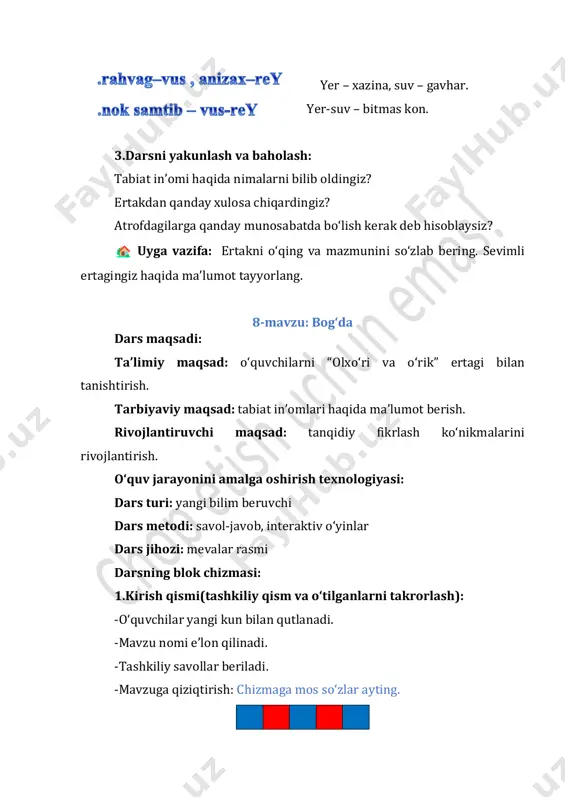 i darslikdagi topshiriqlar bajariladi. zumradga tavsif beriladi. zumrad- jamalak sochli, puchuqqina, … “tanlab oʻqish” mashqi. 1.ertakdan koʻm-koʻk, sap-sariq, tap-tap, paq-paq soʻzlari ishtirok etgan gaplar topib oʻqiladi. 2.dovuchcha va pishgan mevaning gaplari topib oʻqiladi. juftlikda darslikda berilgan topishmoqning javobi topiladi. osh ichida tosh tosh ichida osh. (oʻrik) gulsiz boʻlar mevasi, shirin – shakar donasi.(anjir) oʻquvchilarga qoʻshimcha tarqatma sifatida krossvord berilishi mumkin. rasmli krossvordni yeching va 7-raqam ostida yashiringan meva nomini toping. 1 2 3 4 5 6 8 9 10 mashq daftari bilan ishlash. mevaning rasmini chiziladi tez aytish musobaqasi oʻtkaziladi. puchuq–burni yassi, yopishgan. koʻm-koʻk kurtak koʻkatlar koʻklamga koʻrk koʻrsatar. 3.darsni yakunlash va baholash: -darsda nimalarni bilib oldingiz? -biz bugun darsda nimalarni bajardik? uyga vazifa: ertakni oʻqing va mazmunini soʻzlab bering. ertakdagi bogʻni rasmda tasvirlang. 9-mavzu: boʻlim yuzasidan takrorlash dars maqsadi: taʼlimiy maqsad: “ertaklarning sehrli olamidan bahra olamiz!” boʻlimi yuzasidan olingan bilimlarni mustahkamlash tarbiyaviy maqsad: oʻquvchilarda ezgulik hissini oshirish, ularni toʻgʻrilik …