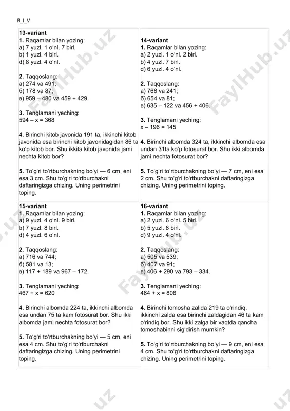 u to‘g‘ri to‘rtburchakni daftaringizga chizing. uning perimetrini toping. r_i_v 13-variant 1. raqamlar bilan yozing: a) 7 yuzl. 1 o‘nl. 7 birl. b) 1 yuzl. 4 birl. d) 8 yuzl. 4 o‘nl. 2. taqqoslang: a) 274 va 491; b) 178 va 87; v) 959 – 480 va 459 + 429. 3. tenglamani yeching: 594 – x = 368 4. birinchi kitob javonida 191 ta, ikkinchi kitob javonida esa birinchi kitob javonidagidan 86 ta ko‘p kitob bor. shu ikkita kitob javonida jami nechta kitob bor? 5. to‘g‘ri to‘rtburchakning bo‘yi — 6 cm, eni esa 3 cm. shu to‘g‘ri to‘rtburchakni daftaringizga chizing. uning perimetrini toping. 14-variant 1. raqamlar bilan yozing: a) 2 yuzl. 1 o‘nl. 2 birl. b) 4 yuzl. 7 birl. d) 6 yuzl. 4 o‘nl. 2. taqqoslang: a) 768 va 241; b) 654 va 81; v) 635 – 122 va 456 + 406. 3. tenglamani yeching: x – 196 = 145 …