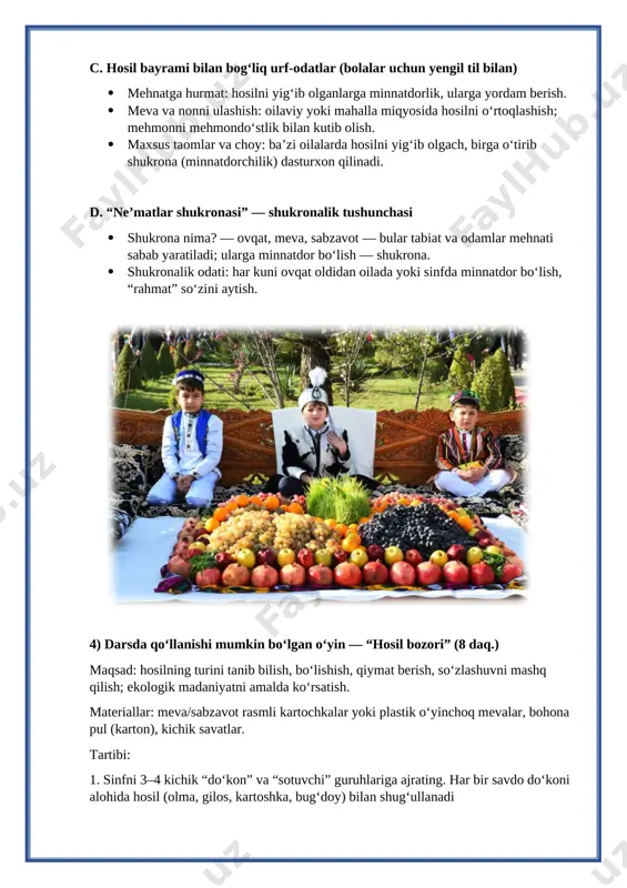 azifa (5 daq.) refleksiya (exit-ticket): har bir o‘quvchi 1 qog‘ozga yozadi yoki og‘zaki aytadi: “bugun nima uchun minnatdorman?” yoki “hosilni asrash uchun men … qila olaman.” (1-2 gap) uyga vazifa (tanlovli, darajalash mumkin): 1-sinflar (soddaroq): o‘zi uchun eng yoqimli meva yoki sabzavot rasm chizib, ostiga 2 ta sabab yozadi: 2–3-sinflar: oila aʼzolaridan biri bilan suhbat qilib, ularning oilaviy hosil yig‘ish urf-odatlari haqida 3 ta gap yozib keling. 4-sinflar (kengroq): “hosil bayramida men nima qilardim?” mavzusida 5–7 gapli kichik insho yoki bir sahifalik mini-slayd (rasmlar bilan) tayyorlash. image4.jpeg image1.png image2.jpeg image3.jpeg