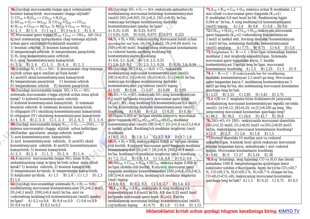 sulotlaridan birini reaksiya doirasidan uzluksiz chiqarib turish natijasida muvozanat o'ng tomonga siljiydi? 1) co2(g) + n2(g) c(k) + no(g) + q; 2) so3(g) + no(g) so2(g) + no2 (g) - q; 3) co(g) + cl2(g) cocl2(g) + q; 4) pcl5(k) ↔ pcl3(g) + cl2(g) - q; 5) n2 + h2↔ nh3 + q a) 1, 2, 3 b) 1, 2, 4 c) 1, 3, 5 d) 2, 4 e) 3, 4, 5 https://t.me/joinchat/aaaaafpdk1rknpqbrl4mca ishlanishlarini ko'rish uchun quydagi telegram kanalimizga kiring: kimyo tv 19. qaysi reaksiyaning muvozanat holatini bosim o'zgartira olmaydi? a) pbs2(k) + o2(g) pbo(k) + so2(g) b) no + o2 no2 c) h2 + cl2 hcl d) n2 + h2 ↔ nh3 e) i2(g) + co2 i2o5(g) + co 20. quyidagi sistemaga qaysi omillarning ta’siri muvozanatni boshlang'ich moddalar hosil bo'lish tomoniga siljitadi? fe2o3 + h2  fe3o4 + h2o - 89,6 kj 1) bosimni oshirish; 2) bosimni kamaytirish; 3) …