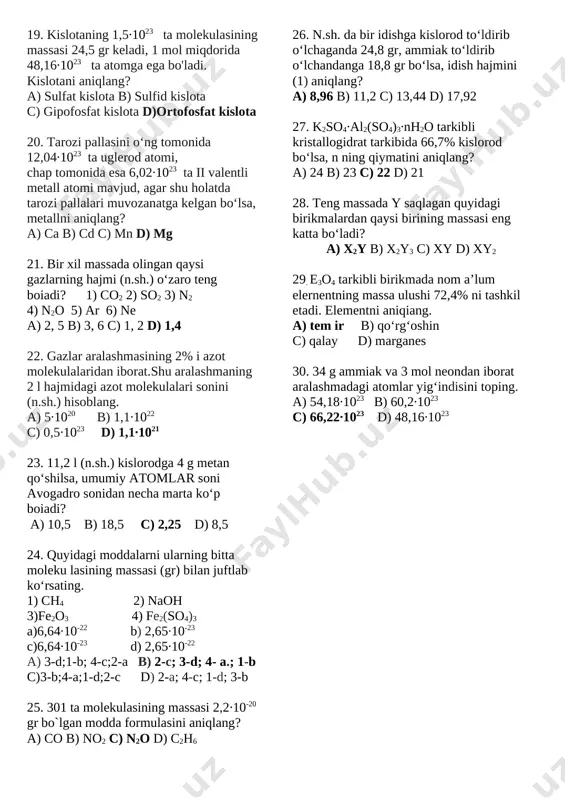 olekulasidagi uglerod atomlari massasini aniqlang. a) 4 b) 40 c) 20 d) 60 13. 0,11 mol miqdordagi taxir (mgso4∙7h2o) tuz massasini hisoblang a) 27,06 gr b) 100 gr c) 67,06 gr d) 44 gr 14. 290 gr fe2(so4)3∙10h2o da nechta kislorod atomi bor a) 36,12∙1023 b) 30,1∙1023 c) 66,22∙1023 d) 132,44∙1023 15. quyida modda tarkibidagi elementlarning massa ulushi berilgan. undan foydalanib shu modda form ulasini aniqlang? na-18,4%; c-4,8% ; 0-70,4% ; h-6,4% a) na2co3∙10h2o b) na2co3∙h2co3 c) na2co3∙8h2o d) na2co3∙5h2o 16. 1,12 l suvdagi molekulalar sonini hisoblang? a) 3,75∙1025 b) 9,03∙1022 c) 3,01∙1022 d) 112,4∙1024 17. 36 ml suv miqdorini aniqlang? a) 0,0016 b) 2 c) 0,8 d) 0,2 18. 1,5 mol c12o va 3 mol n2o dagi kislorod atomlarining nisbatini toping. a) 1:2 b) 1:3 c) 1:4 d) 1:5 19. kislotaning 1,5∙1023 ta molekulasining massasi 24,5 gr keladi, 1 mol miqdorida 48,16∙1023 ta atomga ega bo'ladi. kislotani aniqlang? a) …
