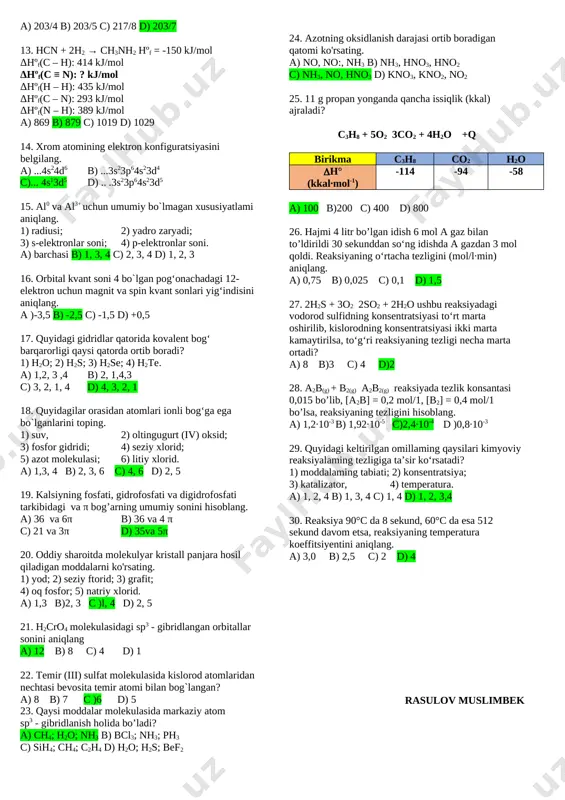 asi 4 marta ortsa; 3. vodorodning konsentratsiyasi 2 marta orttirilsa a) 3 b) 1,2 c) 2 d) 1,3 4. 2a(g) ⇆ b(g) sistemada a moddaning o`rtacha sarflanish tezligi 12 mol/(l·min). a moddaning dastlabki miqdori 9 mol bo`lib 30 sekunddan keyin b moddalarning konsentratsiyasini hisoblang. (v = 1litr) a) 1 b) 2 c) 4 d) 3 5. 20oc da reaksiya 25oc ga qaraganda 60 minutdan keyin tugaydi. 30oc da reaksiya necha minutda tugaydi? (γ=4) a) 30 b) 15 c) 45 d) 25 6. mis (ii) sulfit eritmasi inert elektrodlar bilan elektroliz qilinganda katodda qanday moddalar ajralishi mumkin? a) cu, o2 b) cu, h2 c) o2, h2 d) faqat h2 7. eyler-venn diagrammasi asosida berilgan moddalar uchun to`g`ri fikrni aniqlang. [image: ] a) molekulasi qutbli; b) markaziy atomi sp3 gibridlangan; c) bog` hosil qilishda 2 ta s orbitall ishtirok etgan; d) molekulasida 3 ta qutbli kovalent bog` bor; e) bog`lar orasidagi burchak …