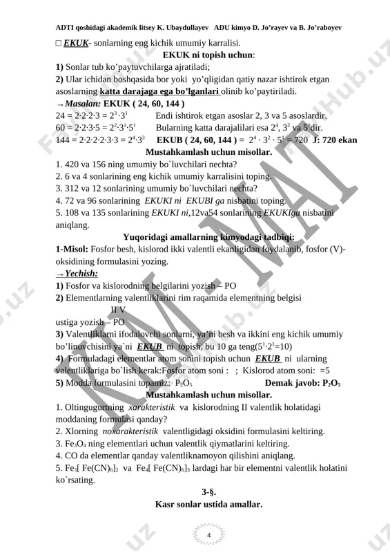 hkamlash uchun misollar. 1. 420 va 156 ning umumiy bo`luvchilari nechta? 2. 6 va 4 sonlarining eng kichik umumiy karralisini toping. 3. 312 va 12 sonlarining umumiy bo`luvchilari nechta? 4. 72 va 96 sonlarining ekuki ni ekubi ga nisbatini toping. 5. 108 va 135 sonlarining ekuki ni,12va54 sonlarining ekukiga nisbatini aniqlang. yuqoridagi amallarning kimyodagi tadbiqi: 1-misol: fosfor besh, kislorod ikki valentli ekanligidan foydalanib, fosfor (v)-oksidining formulasini yozing. →yechish: 1) fosfor va kislorodning belgilarini yozish – po 2) elementlarning valentliklarini rim raqamida elementning belgisi ii v ustiga yozish – po 3) valentliklarni ifodalovchi sonlarni, ya’ni besh va ikkini eng kichik umumiy bo’linuvchisini ya`ni ekub ni topish, bu 10 ga teng(51∙21=10) 4) formuladagi elementlar atom sonini topish uchun ekub ni ularning valentliklariga bo`lish kerak:fosfor atom soni : ; kislorod atom soni: =5 5) modda formulasini topamiz: p2o5 demak javob: p2o5 mustahkamlash uchun misollar. 1. oltingugurtning xarakteristik va kislorodning ii valentlik holatidagi moddaning …